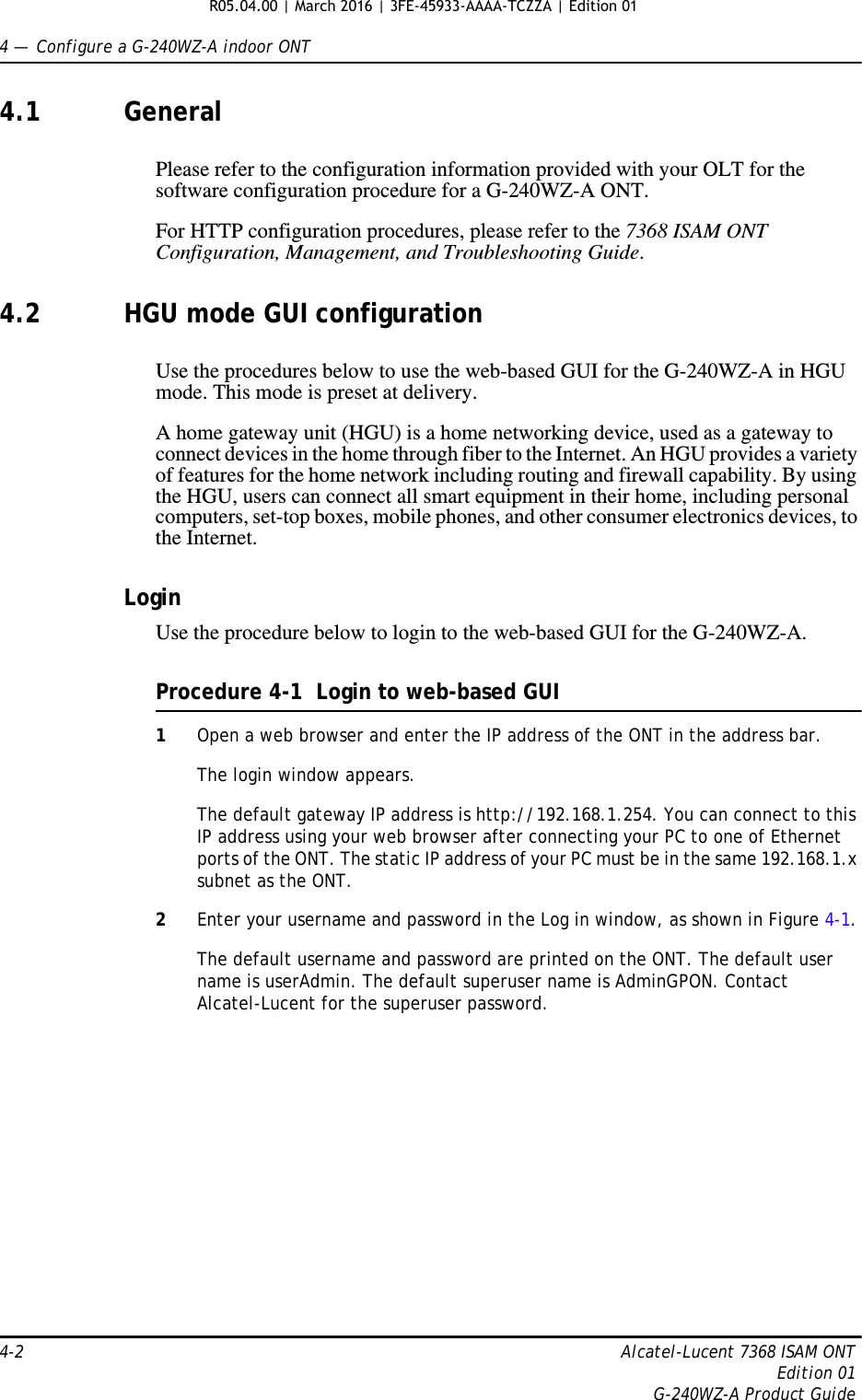 4 —  Configure a G-240WZ-A indoor ONT4-2 Alcatel-Lucent 7368 ISAM ONTEdition 01G-240WZ-A Product Guide4.1 GeneralPlease refer to the configuration information provided with your OLT for the software configuration procedure for a G-240WZ-A ONT.For HTTP configuration procedures, please refer to the 7368 ISAM ONT Configuration, Management, and Troubleshooting Guide.4.2 HGU mode GUI configurationUse the procedures below to use the web-based GUI for the G-240WZ-A in HGU mode. This mode is preset at delivery.A home gateway unit (HGU) is a home networking device, used as a gateway to connect devices in the home through fiber to the Internet. An HGU provides a variety of features for the home network including routing and firewall capability. By using the HGU, users can connect all smart equipment in their home, including personal computers, set-top boxes, mobile phones, and other consumer electronics devices, to the Internet.LoginUse the procedure below to login to the web-based GUI for the G-240WZ-A.Procedure 4-1  Login to web-based GUI1Open a web browser and enter the IP address of the ONT in the address bar.The login window appears. The default gateway IP address is http://192.168.1.254. You can connect to this IP address using your web browser after connecting your PC to one of Ethernet ports of the ONT. The static IP address of your PC must be in the same 192.168.1.x subnet as the ONT.2Enter your username and password in the Log in window, as shown in Figure 4-1.The default username and password are printed on the ONT. The default user name is userAdmin. The default superuser name is AdminGPON. Contact Alcatel-Lucent for the superuser password.R05.04.00 | March 2016 | 3FE-45933-AAAA-TCZZA | Edition 01 