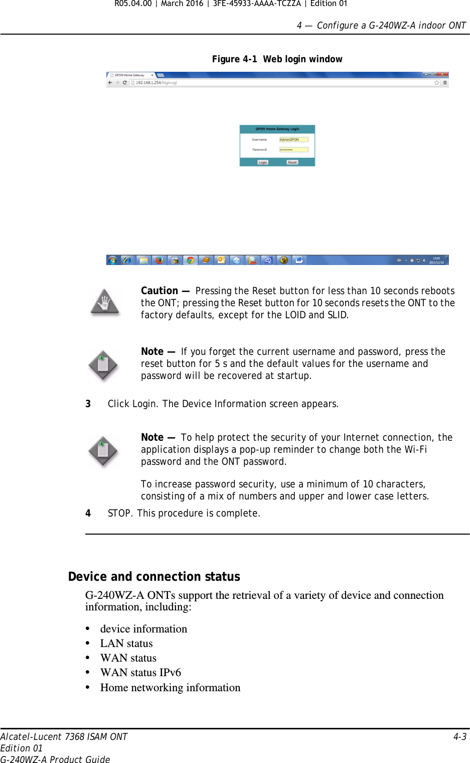 4 —  Configure a G-240WZ-A indoor ONTAlcatel-Lucent 7368 ISAM ONT 4-3Edition 01G-240WZ-A Product GuideFigure 4-1  Web login window3Click Login. The Device Information screen appears.4STOP. This procedure is complete.Device and connection statusG-240WZ-A ONTs support the retrieval of a variety of device and connection information, including:•device information•LAN status•WAN status•WAN status IPv6•Home networking informationCaution —  Pressing the Reset button for less than 10 seconds reboots the ONT; pressing the Reset button for 10 seconds resets the ONT to the factory defaults, except for the LOID and SLID.Note —  If you forget the current username and password, press the reset button for 5 s and the default values for the username and password will be recovered at startup. Note —  To help protect the security of your Internet connection, the application displays a pop-up reminder to change both the Wi-Fi password and the ONT password. To increase password security, use a minimum of 10 characters, consisting of a mix of numbers and upper and lower case letters.R05.04.00 | March 2016 | 3FE-45933-AAAA-TCZZA | Edition 01 