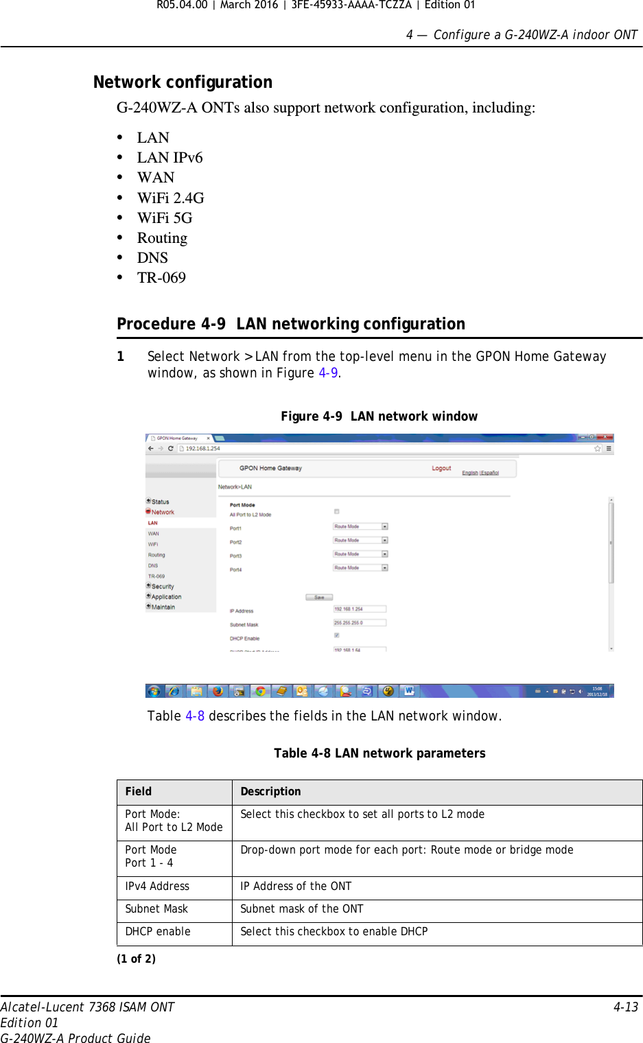 4 —  Configure a G-240WZ-A indoor ONTAlcatel-Lucent 7368 ISAM ONT 4-13Edition 01G-240WZ-A Product GuideNetwork configurationG-240WZ-A ONTs also support network configuration, including:•LAN•LAN IPv6•WAN•WiFi 2.4G •WiFi 5G •Routing•DNS•TR-069Procedure 4-9  LAN networking configuration1Select Network &gt; LAN from the top-level menu in the GPON Home Gateway window, as shown in Figure 4-9.Figure 4-9  LAN network windowTable 4-8 describes the fields in the LAN network window.Table 4-8 LAN network parametersField DescriptionPort Mode: All Port to L2 Mode Select this checkbox to set all ports to L2 modePort ModePort 1 - 4 Drop-down port mode for each port: Route mode or bridge modeIPv4 Address IP Address of the ONTSubnet Mask Subnet mask of the ONTDHCP enable Select this checkbox to enable DHCP(1 of 2)R05.04.00 | March 2016 | 3FE-45933-AAAA-TCZZA | Edition 01 