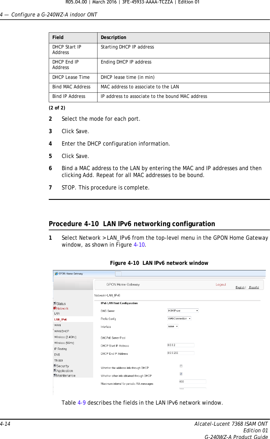 4 —  Configure a G-240WZ-A indoor ONT4-14 Alcatel-Lucent 7368 ISAM ONTEdition 01G-240WZ-A Product Guide2Select the mode for each port.3Click Save.4Enter the DHCP configuration information.5Click Save.6Bind a MAC address to the LAN by entering the MAC and IP addresses and then clicking Add. Repeat for all MAC addresses to be bound.7STOP. This procedure is complete.Procedure 4-10  LAN IPv6 networking configuration1Select Network &gt; LAN_IPv6 from the top-level menu in the GPON Home Gateway window, as shown in Figure 4-10.Figure 4-10  LAN IPv6 network windowTable 4-9 describes the fields in the LAN IPv6 network window.DHCP Start IP Address Starting DHCP IP addressDHCP End IP Address Ending DHCP IP addressDHCP Lease Time DHCP lease time (in min)Bind MAC Address MAC address to associate to the LANBind IP Address IP address to associate to the bound MAC addressField Description(2 of 2)R05.04.00 | March 2016 | 3FE-45933-AAAA-TCZZA | Edition 01 