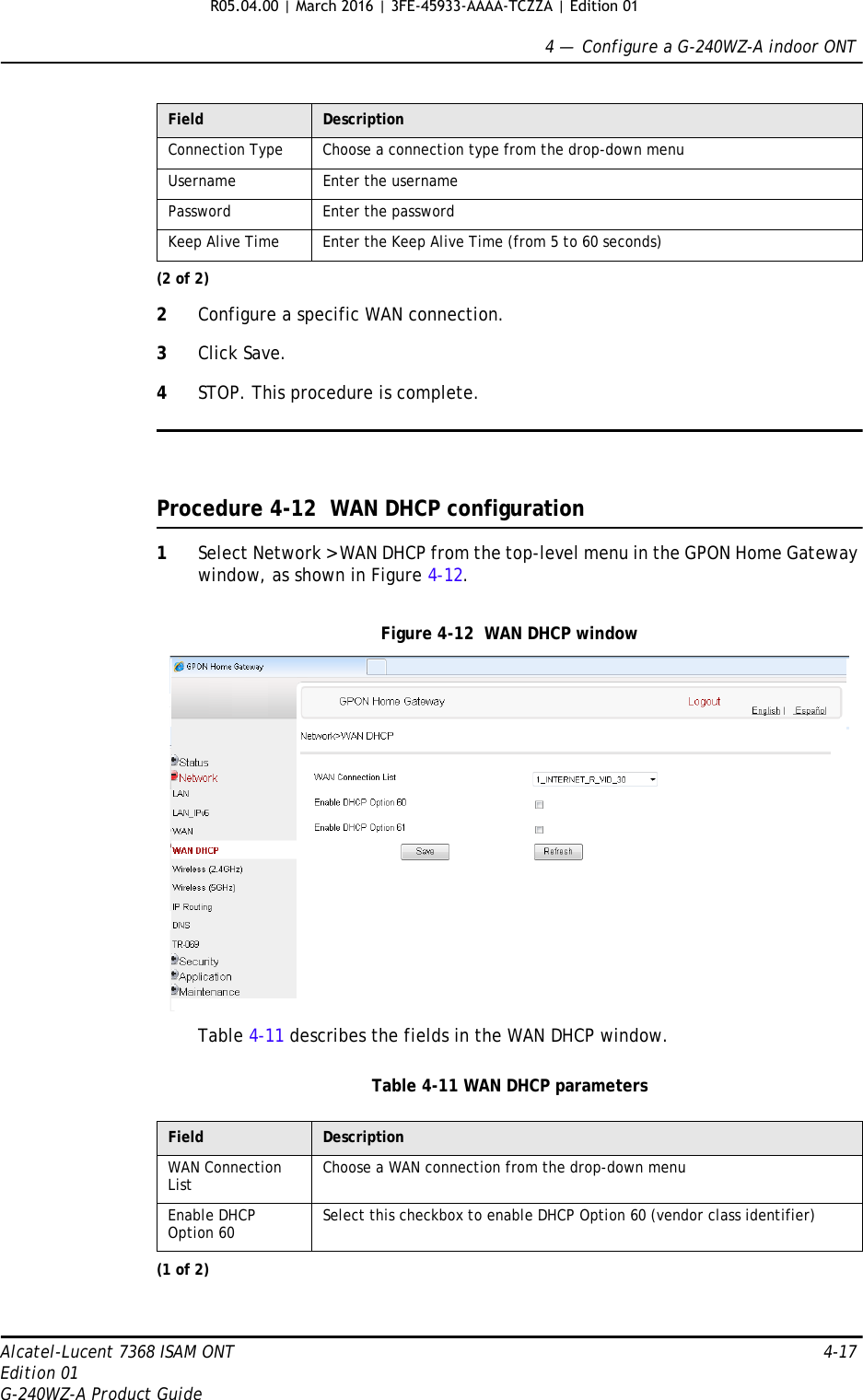 4 —  Configure a G-240WZ-A indoor ONTAlcatel-Lucent 7368 ISAM ONT 4-17Edition 01G-240WZ-A Product Guide2Configure a specific WAN connection.3Click Save.4STOP. This procedure is complete.Procedure 4-12  WAN DHCP configuration1Select Network &gt; WAN DHCP from the top-level menu in the GPON Home Gateway window, as shown in Figure 4-12.Figure 4-12  WAN DHCP windowTable 4-11 describes the fields in the WAN DHCP window.Table 4-11 WAN DHCP parametersConnection Type Choose a connection type from the drop-down menuUsername Enter the usernamePassword Enter the passwordKeep Alive Time Enter the Keep Alive Time (from 5 to 60 seconds)Field DescriptionWAN Connection List Choose a WAN connection from the drop-down menu Enable DHCP Option 60 Select this checkbox to enable DHCP Option 60 (vendor class identifier)(1 of 2)Field Description(2 of 2)R05.04.00 | March 2016 | 3FE-45933-AAAA-TCZZA | Edition 01 