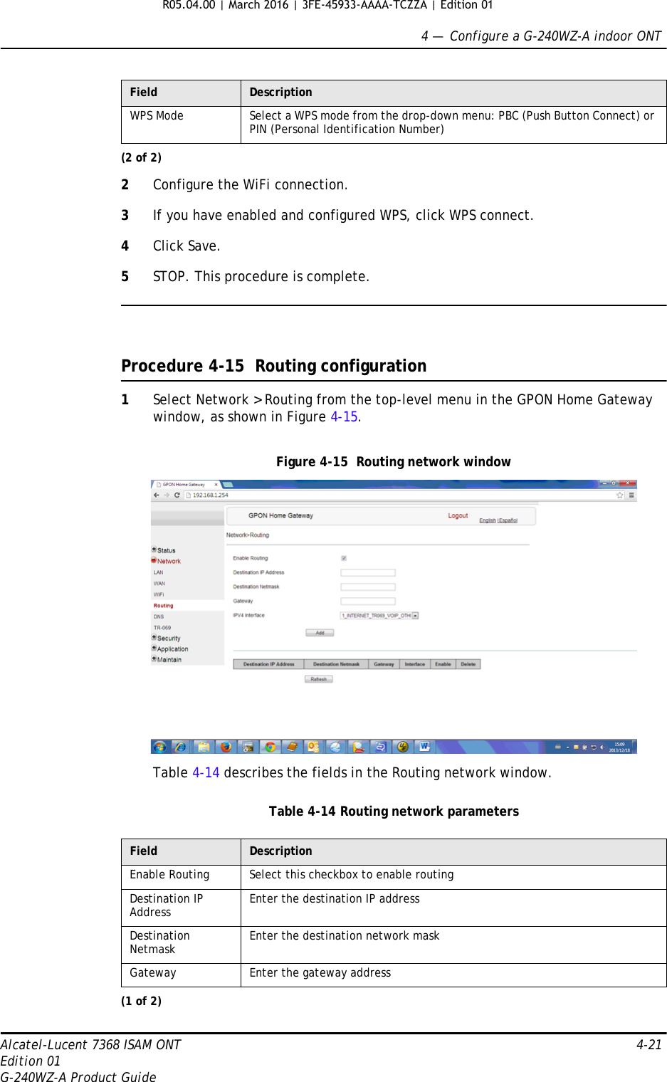 4 —  Configure a G-240WZ-A indoor ONTAlcatel-Lucent 7368 ISAM ONT 4-21Edition 01G-240WZ-A Product Guide2Configure the WiFi connection.3If you have enabled and configured WPS, click WPS connect.4Click Save.5STOP. This procedure is complete.Procedure 4-15  Routing configuration1Select Network &gt; Routing from the top-level menu in the GPON Home Gateway window, as shown in Figure 4-15.Figure 4-15  Routing network windowTable 4-14 describes the fields in the Routing network window.Table 4-14 Routing network parametersWPS Mode Select a WPS mode from the drop-down menu: PBC (Push Button Connect) or PIN (Personal Identification Number)Field DescriptionEnable Routing Select this checkbox to enable routingDestination IP Address Enter the destination IP addressDestination Netmask Enter the destination network maskGateway Enter the gateway address(1 of 2)Field Description(2 of 2)R05.04.00 | March 2016 | 3FE-45933-AAAA-TCZZA | Edition 01 