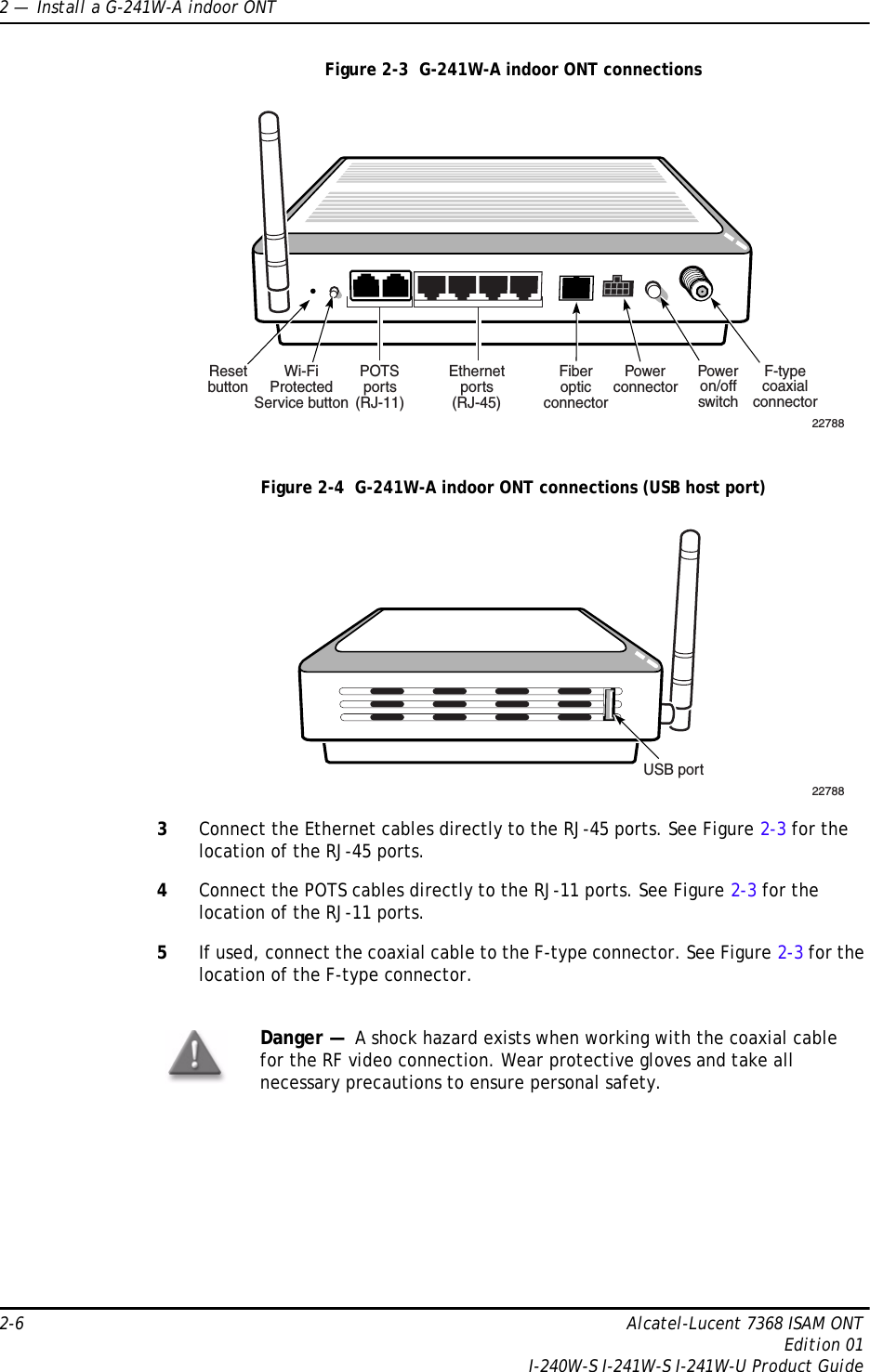 2 —  Install a G-241W-A indoor ONT2-6 Alcatel-Lucent 7368 ISAM ONTEdition 01I-240W-S I-241W-S I-241W-U Product GuideFigure 2-3  G-241W-A indoor ONT connectionsFigure 2-4  G-241W-A indoor ONT connections (USB host port)3Connect the Ethernet cables directly to the RJ-45 ports. See Figure 2-3 for the location of the RJ-45 ports.4Connect the POTS cables directly to the RJ-11 ports. See Figure 2-3 for the location of the RJ-11 ports.5If used, connect the coaxial cable to the F-type connector. See Figure 2-3 for the location of the F-type connector.Danger —  A shock hazard exists when working with the coaxial cable for the RF video connection. Wear protective gloves and take all necessary precautions to ensure personal safety.Wi-FiProtectedService buttonResetbuttonPOTSports(RJ-11)Ethernetports(RJ-45)FiberopticconnectorPowerconnectorPoweron/offswitchF-typecoaxialconnector22788USB port22788