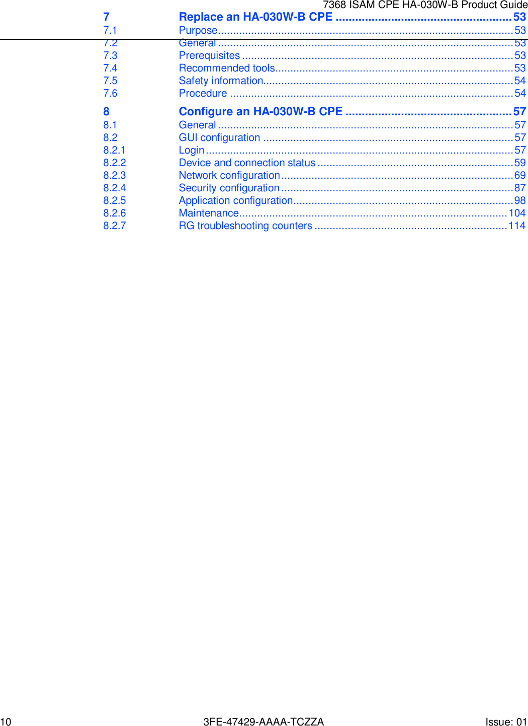 10 3FE-47429-AAAA-TCZZA Issue: 01 7368 ISAM CPE HA-030W-B Product Guide   7 Replace an HA-030W-B CPE ...................................................... 53 7.1 Purpose.................................................................................................. 53 7.2 General .................................................................................................. 53 7.3 Prerequisites .......................................................................................... 53 7.4 Recommended tools ............................................................................... 53 7.5 Safety information................................................................................... 54 7.6 Procedure .............................................................................................. 54 8 Configure an HA-030W-B CPE ................................................... 57 8.1 General .................................................................................................. 57 8.2 GUI configuration ................................................................................... 57 8.2.1 Login ...................................................................................................... 57 8.2.2 Device and connection status ................................................................. 59 8.2.3 Network configuration ............................................................................. 69 8.2.4 Security configuration ............................................................................. 87 8.2.5 Application configuration ......................................................................... 98 8.2.6 Maintenance......................................................................................... 104 8.2.7 RG troubleshooting counters ................................................................ 114 