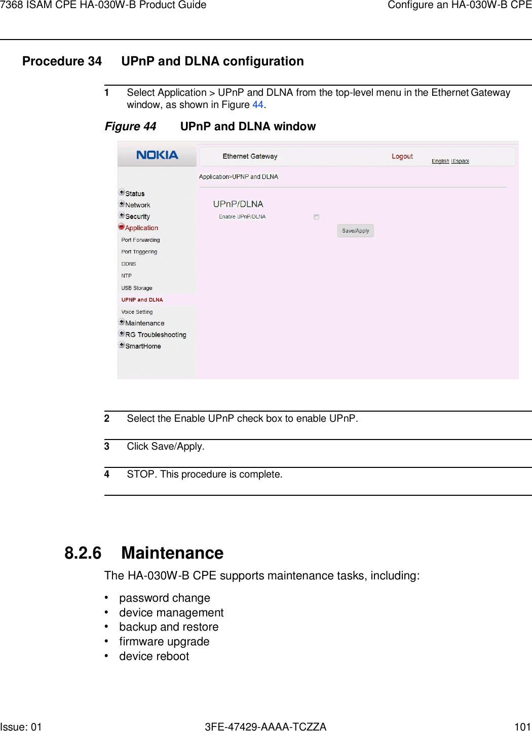 7368 ISAM CPE HA-030W-B Product Guide Configure an HA-030W-B CPE Issue: 01 3FE-47429-AAAA-TCZZA 101    Procedure 34  UPnP and DLNA configuration  1 Select Application &gt; UPnP and DLNA from the top-level menu in the Ethernet Gateway window, as shown in Figure 44. Figure 44 UPnP and DLNA window    2 Select the Enable UPnP check box to enable UPnP.  3 Click Save/Apply.  4 STOP. This procedure is complete.     8.2.6 Maintenance The HA-030W-B CPE supports maintenance tasks, including: • password change • device management • backup and restore • firmware upgrade • device reboot 