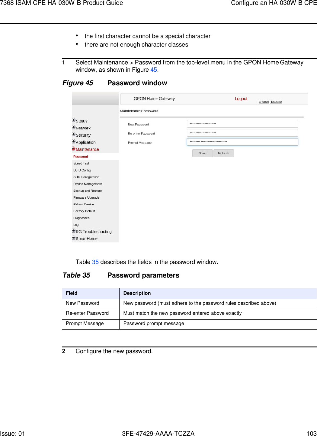 7368 ISAM CPE HA-030W-B Product Guide Configure an HA-030W-B CPE Issue: 01 3FE-47429-AAAA-TCZZA 103    • the first character cannot be a special character • there are not enough character classes  1 Select Maintenance &gt; Password from the top-level menu in the GPON Home Gateway window, as shown in Figure 45. Figure 45 Password window    Table 35 describes the fields in the password window.  Table 35 Password parameters  Field Description New Password New password (must adhere to the password rules described above) Re-enter Password Must match the new password entered above exactly Prompt Message Password prompt message   2 Configure the new password. 