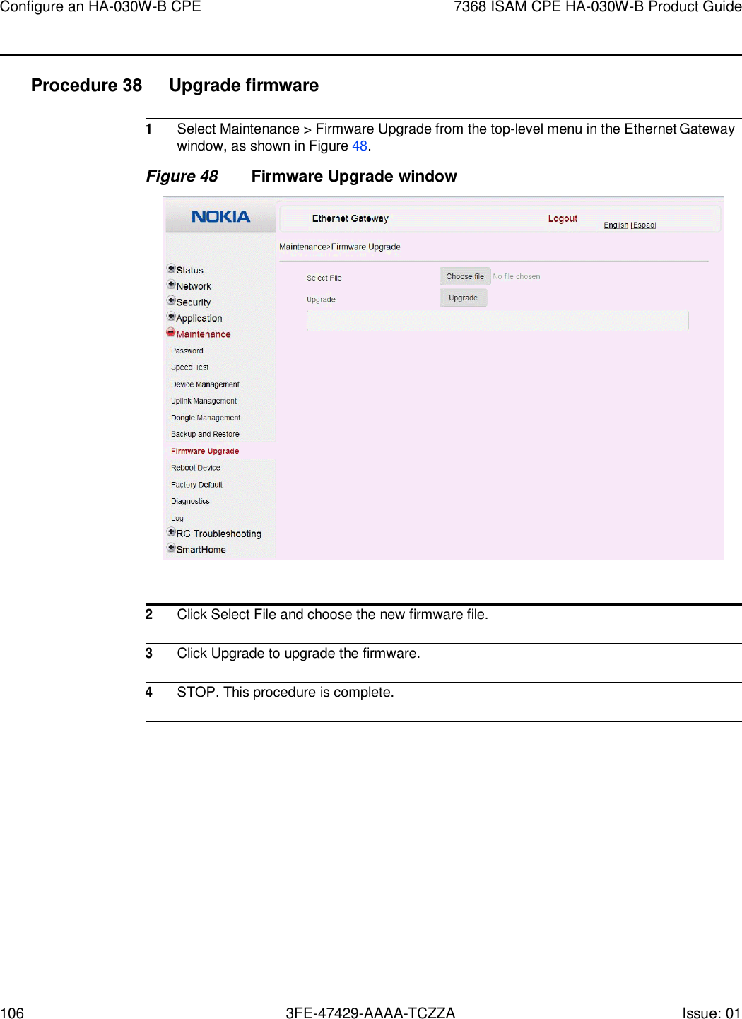 Configure an HA-030W-B CPE 7368 ISAM CPE HA-030W-B Product Guide 106 3FE-47429-AAAA-TCZZA Issue: 01    Procedure 38  Upgrade firmware  1 Select Maintenance &gt; Firmware Upgrade from the top-level menu in the Ethernet Gateway window, as shown in Figure 48. Figure 48 Firmware Upgrade window    2 Click Select File and choose the new firmware file.  3 Click Upgrade to upgrade the firmware.  4 STOP. This procedure is complete.  