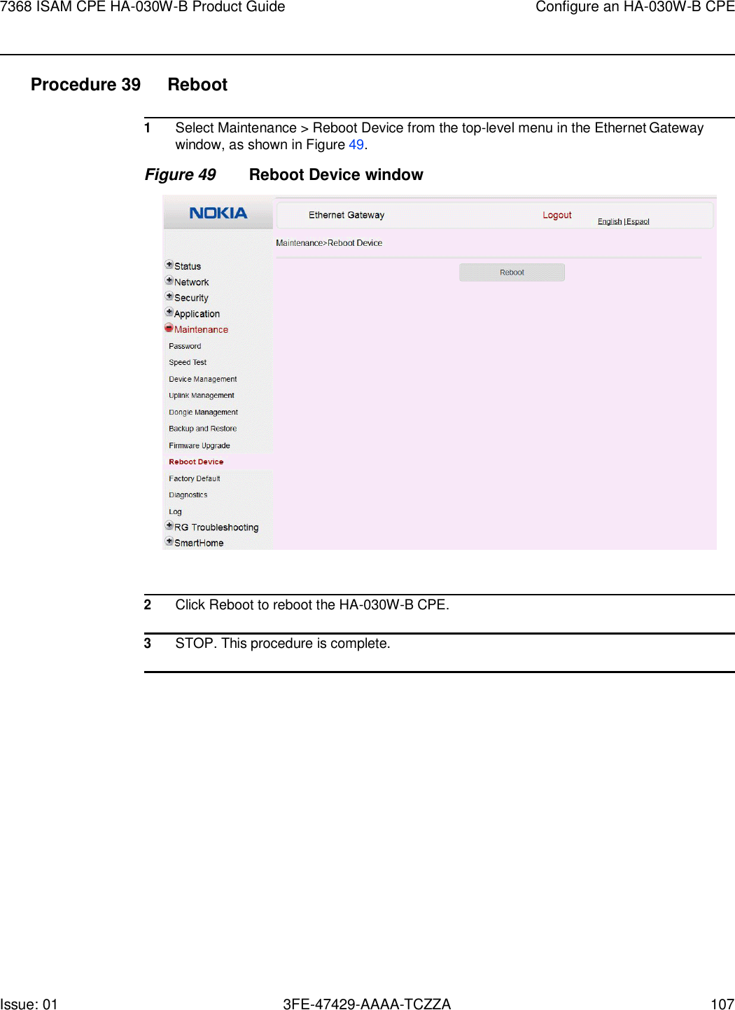 7368 ISAM CPE HA-030W-B Product Guide Configure an HA-030W-B CPE Issue: 01 3FE-47429-AAAA-TCZZA 107    Procedure 39  Reboot  1 Select Maintenance &gt; Reboot Device from the top-level menu in the Ethernet Gateway window, as shown in Figure 49. Figure 49 Reboot Device window    2 Click Reboot to reboot the HA-030W-B CPE.  3 STOP. This procedure is complete.  