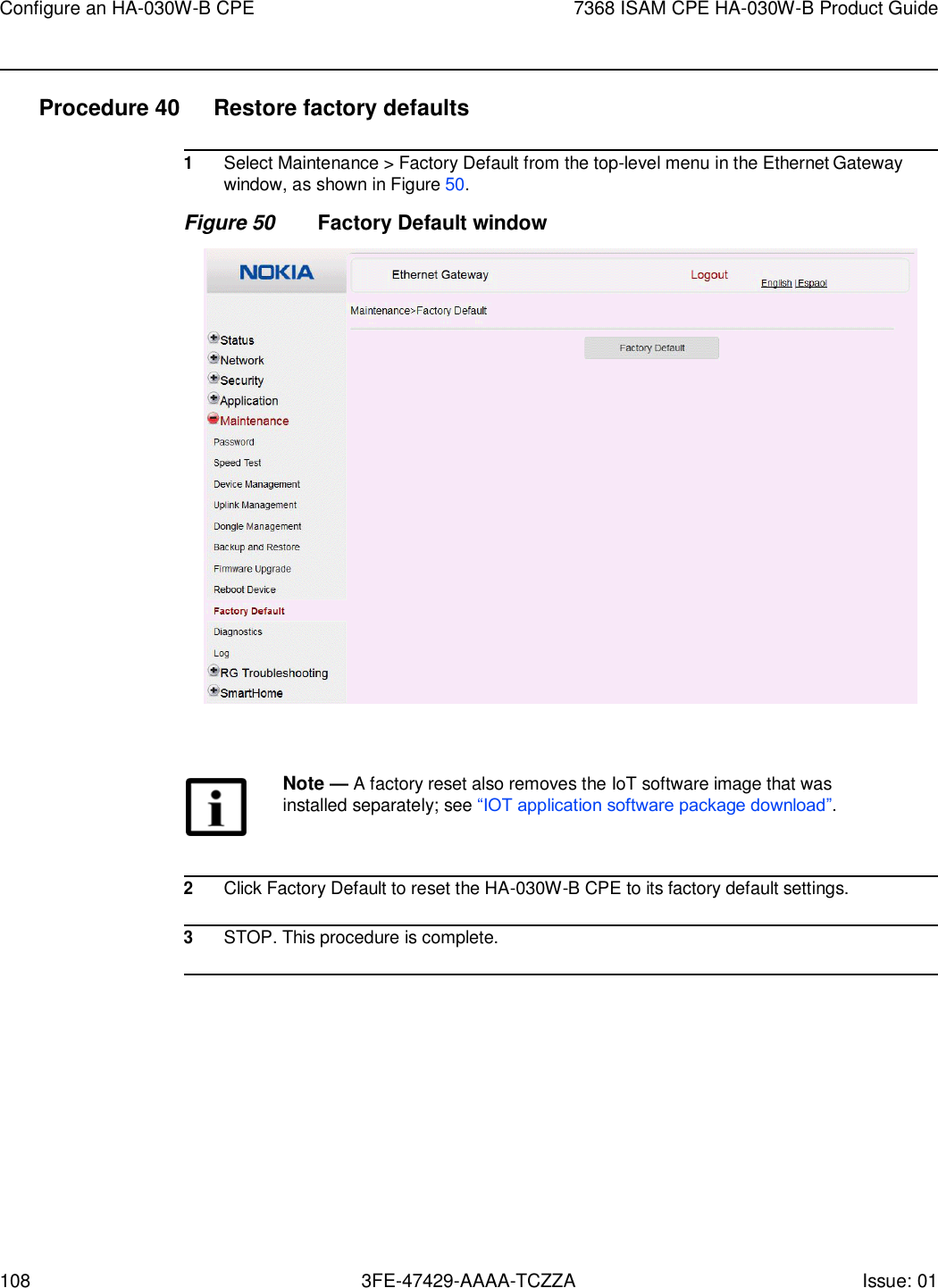 Configure an HA-030W-B CPE 7368 ISAM CPE HA-030W-B Product Guide 108 3FE-47429-AAAA-TCZZA Issue: 01    Procedure 40  Restore factory defaults  1 Select Maintenance &gt; Factory Default from the top-level menu in the Ethernet Gateway window, as shown in Figure 50. Figure 50 Factory Default window    Note — A factory reset also removes the IoT software image that was installed separately; see “IOT application software package download”.    2 Click Factory Default to reset the HA-030W-B CPE to its factory default settings.  3 STOP. This procedure is complete.  