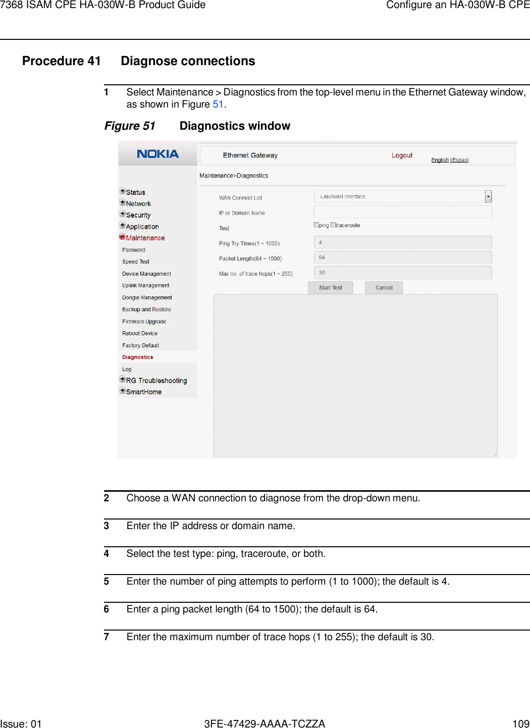 7368 ISAM CPE HA-030W-B Product Guide Configure an HA-030W-B CPE Issue: 01 3FE-47429-AAAA-TCZZA 109    Procedure 41  Diagnose connections  1 Select Maintenance &gt; Diagnostics from the top-level menu in the Ethernet Gateway window, as shown in Figure 51. Figure 51 Diagnostics window    2 Choose a WAN connection to diagnose from the drop-down menu.  3 Enter the IP address or domain name.  4 Select the test type: ping, traceroute, or both.  5 Enter the number of ping attempts to perform (1 to 1000); the default is 4.  6 Enter a ping packet length (64 to 1500); the default is 64.  7 Enter the maximum number of trace hops (1 to 255); the default is 30. 