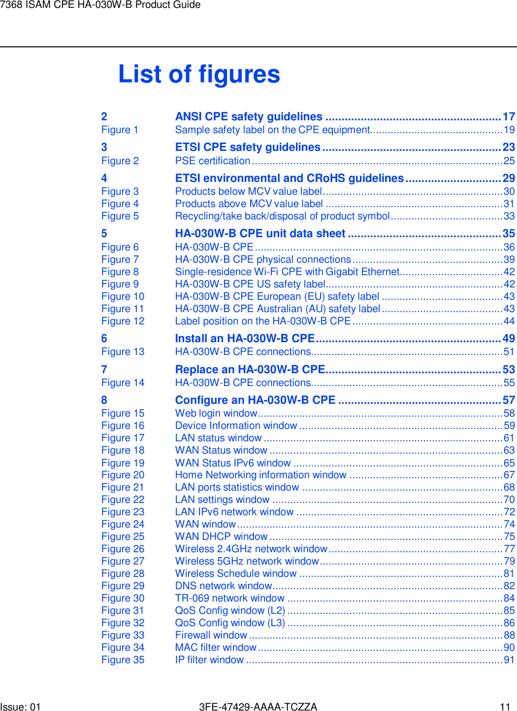 Issue: 01 3FE-47429-AAAA-TCZZA 11 7368 ISAM CPE HA-030W-B Product Guide       List of figures 2 ANSI CPE safety guidelines ....................................................... 17 Figure 1  Sample safety label on the CPE equipment............................................. 19 3 ETSI CPE safety guidelines ........................................................ 23 Figure 2  PSE certification ..................................................................................... 25 4 ETSI environmental and CRoHS guidelines .............................. 29 Figure 3  Products below MCV value label ............................................................. 30 Figure 4  Products above MCV value label ............................................................ 31 Figure 5  Recycling/take back/disposal of product symbol ...................................... 33 5 HA-030W-B CPE unit data sheet ................................................ 35 Figure 6  HA-030W-B CPE .................................................................................... 36 Figure 7  HA-030W-B CPE physical connections ................................................... 39 Figure 8  Single-residence Wi-Fi CPE with Gigabit Ethernet................................... 42 Figure 9  HA-030W-B CPE US safety label ............................................................ 42 Figure 10 HA-030W-B CPE European (EU) safety label ......................................... 43 Figure 11 HA-030W-B CPE Australian (AU) safety label ......................................... 43 Figure 12  Label position on the HA-030W-B CPE ................................................... 44 6 Install an HA-030W-B CPE .......................................................... 49 Figure 13 HA-030W-B CPE connections................................................................. 51 7 Replace an HA-030W-B CPE....................................................... 53 Figure 14 HA-030W-B CPE connections................................................................. 55 8 Configure an HA-030W-B CPE ................................................... 57 Figure 15  Web login window ................................................................................... 58 Figure 16  Device Information window ..................................................................... 59 Figure 17  LAN status window ................................................................................. 61 Figure 18  WAN Status window ............................................................................... 63 Figure 19  WAN Status IPv6 window ....................................................................... 65 Figure 20  Home Networking information window .................................................... 67 Figure 21  LAN ports statistics window .................................................................... 68 Figure 22  LAN settings window .............................................................................. 70 Figure 23  LAN IPv6 network window ...................................................................... 72 Figure 24  WAN window .......................................................................................... 74 Figure 25  WAN DHCP window ............................................................................... 75 Figure 26  Wireless 2.4GHz network window ........................................................... 77 Figure 27  Wireless 5GHz network window .............................................................. 79 Figure 28  Wireless Schedule window ..................................................................... 81 Figure 29 DNS network window .............................................................................. 82 Figure 30 TR-069 network window ......................................................................... 84 Figure 31  QoS Config window (L2) ......................................................................... 85 Figure 32  QoS Config window (L3) ......................................................................... 86 Figure 33  Firewall window ...................................................................................... 88 Figure 34 MAC filter window ................................................................................... 90 Figure 35 IP filter window ....................................................................................... 91 