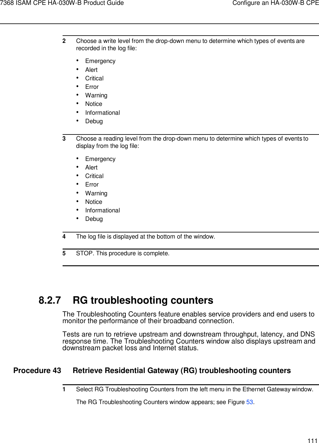 7368 ISAM CPE HA-030W-B Product Guide Configure an HA-030W-B CPE 111      2 Choose a write level from the drop-down menu to determine which types of events are recorded in the log file: • Emergency • Alert • Critical • Error • Warning • Notice • Informational • Debug  3 Choose a reading level from the drop-down menu to determine which types of events to display from the log file: • Emergency • Alert • Critical • Error • Warning • Notice • Informational • Debug  4 The log file is displayed at the bottom of the window.  5 STOP. This procedure is complete.     8.2.7 RG troubleshooting counters The Troubleshooting Counters feature enables service providers and end users to monitor the performance of their broadband connection. Tests are run to retrieve upstream and downstream throughput, latency, and DNS response time. The Troubleshooting Counters window also displays upstream and downstream packet loss and Internet status.  Procedure 43  Retrieve Residential Gateway (RG) troubleshooting counters  1 Select RG Troubleshooting Counters from the left menu in the Ethernet Gateway window. The RG Troubleshooting Counters window appears; see Figure 53. 