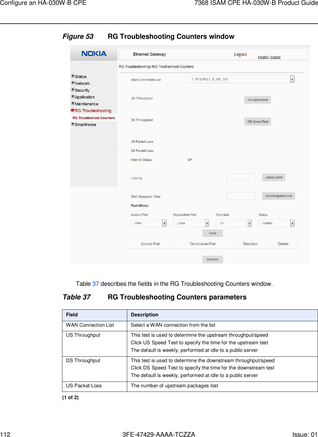 Configure an HA-030W-B CPE 7368 ISAM CPE HA-030W-B Product Guide 112 3FE-47429-AAAA-TCZZA Issue: 01    Figure 53 RG Troubleshooting Counters window    Table 37 describes the fields in the RG Troubleshooting Counters window.  Table 37 RG Troubleshooting Counters parameters  Field Description WAN Connection List Select a WAN connection from the list US Throughput This test is used to determine the upstream throughput/speed Click US Speed Test to specify the time for the upstream test The default is weekly, performed at idle to a public server DS Throughput This test is used to determine the downstream throughput/speed Click DS Speed Test to specify the time for the downstream test The default is weekly, performed at idle to a public server US Packet Loss The number of upstream packages lost (1 of 2) 