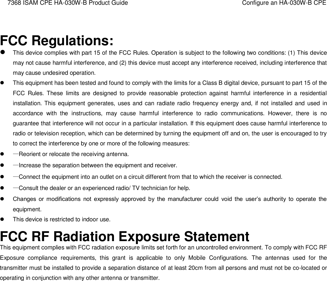 7368 ISAM CPE HA-030W-B Product Guide Configure an HA-030W-B CPE    FCC Regulations:  This device complies with part 15 of the FCC Rules. Operation is subject to the following two conditions: (1) This device may not cause harmful interference, and (2) this device must accept any interference received, including interference that may cause undesired operation.   This equipment has been tested and found to comply with the limits for a Class B digital device, pursuant to part 15 of the FCC  Rules.  These  limits  are  designed  to  provide  reasonable  protection  against  harmful  interference  in  a  residential installation.  This  equipment  generates,  uses and can  radiate radio frequency  energy and,  if not  installed and  used  in accordance  with  the  instructions,  may  cause  harmful  interference  to  radio  communications.  However,  there  is  no guarantee that interference will not occur in a particular installation. If this equipment does cause harmful interference to radio or television reception, which can be determined by turning the equipment off and on, the user is encouraged to try to correct the interference by one or more of the following measures:  —Reorient or relocate the receiving antenna.  —Increase the separation between the equipment and receiver.  —Connect the equipment into an outlet on a circuit different from that to which the receiver is connected.  —Consult the dealer or an experienced radio/ TV technician for help.  Changes  or  modifications  not  expressly  approved  by  the  manufacturer  could  void  the  user’s  authority  to  operate  the equipment.   This device is restricted to indoor use. FCC RF Radiation Exposure Statement This equipment complies with FCC radiation exposure limits set forth for an uncontrolled environment. To comply with FCC RF Exposure  compliance  requirements,  this  grant  is  applicable  to  only  Mobile  Configurations.  The  antennas  used  for  the transmitter must be installed to provide a separation distance of at least 20cm from all persons and must not be co-located or operating in conjunction with any other antenna or transmitter.        