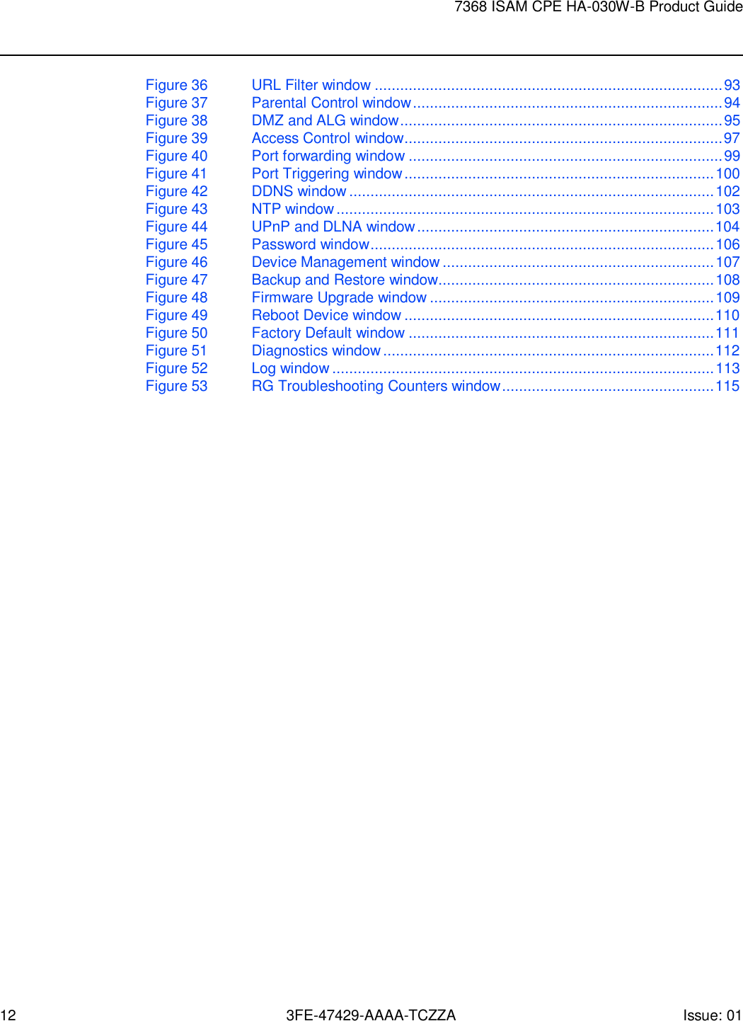 12 3FE-47429-AAAA-TCZZA Issue: 01 7368 ISAM CPE HA-030W-B Product Guide    Figure 36 URL Filter window .................................................................................. 93 Figure 37  Parental Control window ......................................................................... 94 Figure 38  DMZ and ALG window ............................................................................ 95 Figure 39  Access Control window ........................................................................... 97 Figure 40  Port forwarding window .......................................................................... 99 Figure 41  Port Triggering window ......................................................................... 100 Figure 42 DDNS window ...................................................................................... 102 Figure 43  NTP window ......................................................................................... 103 Figure 44  UPnP and DLNA window ...................................................................... 104 Figure 45  Password window ................................................................................. 106 Figure 46  Device Management window ................................................................ 107 Figure 47  Backup and Restore window................................................................. 108 Figure 48  Firmware Upgrade window ................................................................... 109 Figure 49 Reboot Device window ......................................................................... 110 Figure 50  Factory Default window ........................................................................ 111 Figure 51  Diagnostics window .............................................................................. 112 Figure 52 Log window .......................................................................................... 113 Figure 53  RG Troubleshooting Counters window .................................................. 115 