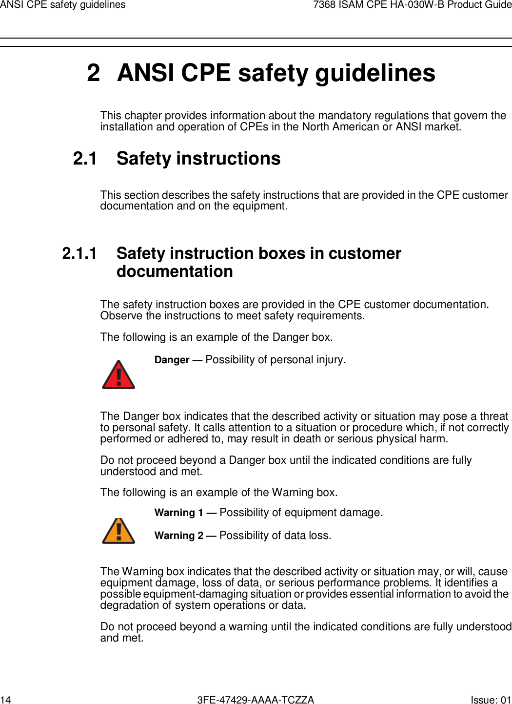 14 3FE-47429-AAAA-TCZZA Issue: 01 ANSI CPE safety guidelines 7368 ISAM CPE HA-030W-B Product Guide        2  ANSI CPE safety guidelines This chapter provides information about the mandatory regulations that govern the installation and operation of CPEs in the North American or ANSI market.  2.1  Safety instructions  This section describes the safety instructions that are provided in the CPE customer documentation and on the equipment.   2.1.1 Safety instruction boxes in customer documentation  The safety instruction boxes are provided in the CPE customer documentation. Observe the instructions to meet safety requirements. The following is an example of the Danger box. Danger — Possibility of personal injury.    The Danger box indicates that the described activity or situation may pose a threat to personal safety. It calls attention to a situation or procedure which, if not correctly performed or adhered to, may result in death or serious physical harm. Do not proceed beyond a Danger box until the indicated conditions are fully understood and met. The following is an example of the Warning box. Warning 1 — Possibility of equipment damage.         Warning 2 — Possibility of data loss. The Warning box indicates that the described activity or situation may, or will, cause equipment damage, loss of data, or serious performance problems. It identifies a possible equipment-damaging situation or provides essential information to avoid the degradation of system operations or data. Do not proceed beyond a warning until the indicated conditions are fully understood and met. 