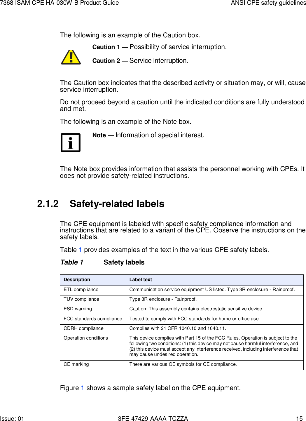 Issue: 01 3FE-47429-AAAA-TCZZA 15 7368 ISAM CPE HA-030W-B Product Guide ANSI CPE safety guidelines    The following is an example of the Caution box. Caution 1 — Possibility of service interruption.         Caution 2 — Service interruption. The Caution box indicates that the described activity or situation may, or will, cause service interruption. Do not proceed beyond a caution until the indicated conditions are fully understood and met. The following is an example of the Note box. Note — Information of special interest.    The Note box provides information that assists the personnel working with CPEs. It does not provide safety-related instructions.   2.1.2 Safety-related labels  The CPE equipment is labeled with specific safety compliance information and instructions that are related to a variant of the CPE. Observe the instructions on the safety labels. Table 1 provides examples of the text in the various CPE safety labels. Table 1  Safety labels  Description Label text ETL compliance Communication service equipment US listed. Type 3R enclosure - Rainproof. TUV compliance Type 3R enclosure - Rainproof. ESD warning Caution: This assembly contains electrostatic sensitive device. FCC standards compliance Tested to comply with FCC standards for home or office use. CDRH compliance Complies with 21 CFR 1040.10 and 1040.11. Operation conditions This device complies with Part 15 of the FCC Rules. Operation is subject to the following two conditions: (1) this device may not cause harmful interference, and (2) this device must accept any interference received, including interference that may cause undesired operation. CE marking There are various CE symbols for CE compliance.  Figure 1 shows a sample safety label on the CPE equipment. 