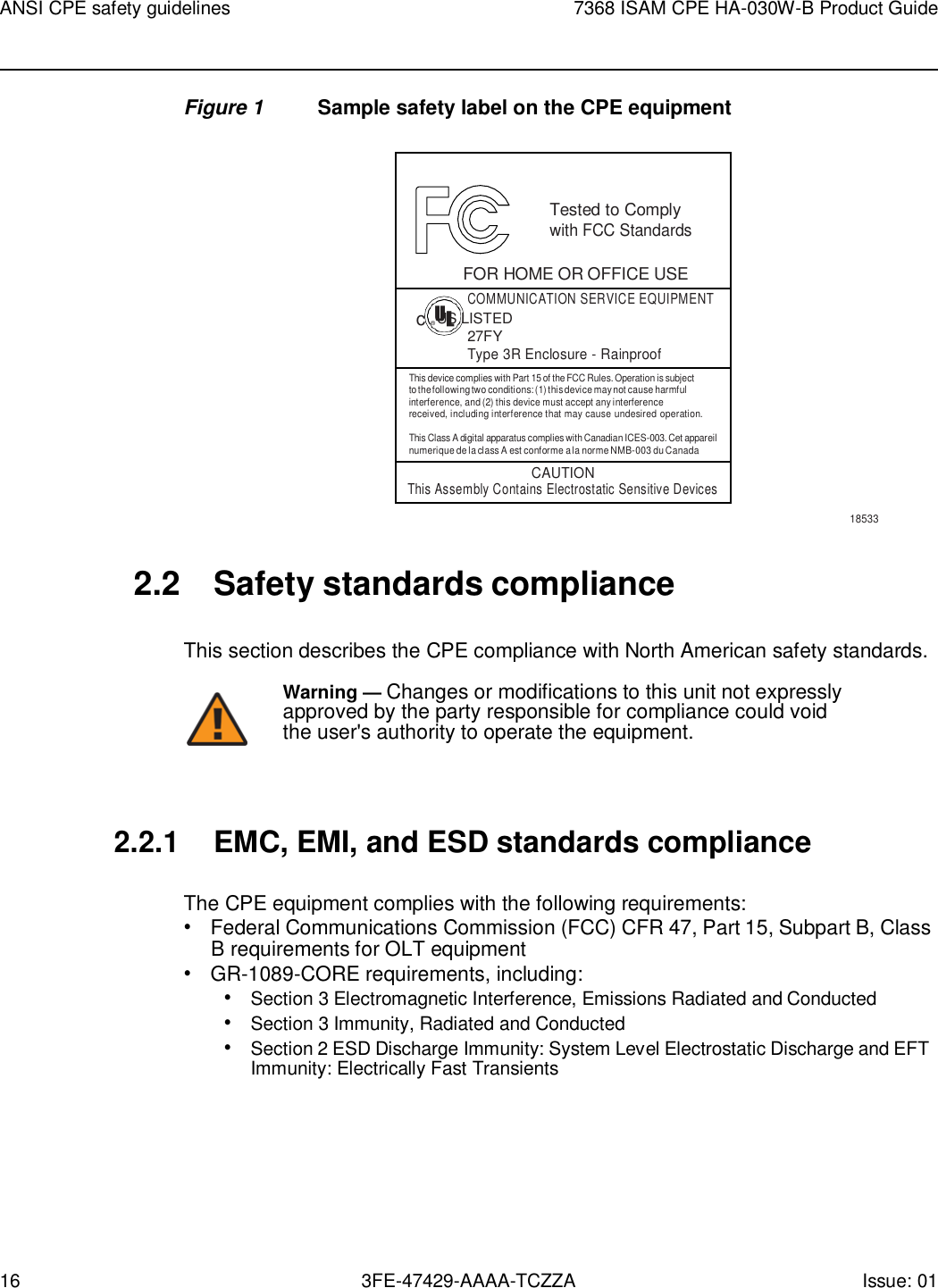 16 3FE-47429-AAAA-TCZZA Issue: 01 ANSI CPE safety guidelines 7368 ISAM CPE HA-030W-B Product Guide    Figure 1  Sample safety label on the CPE equipment    Tested to Comply with FCC Standards  FOR HOME OR OFFICE USE COMMUNICATION SERVICE EQUIPMENT c ® US LISTED 27FY Type 3R Enclosure - Rainproof This device complies with Part 15 of the FCC Rules. Operation is subject to the following two conditions: (1) this device may not cause harmful interference, and (2) this device must accept any interference received, including interference that may cause undesired operation.  This Class A digital apparatus complies with Canadian ICES-003. Cet appareil numerique de la class A est conforme a la norme NMB-003 du Canada CAUTION This Assembly Contains Electrostatic Sensitive Devices 18533   2.2  Safety standards compliance  This section describes the CPE compliance with North American safety standards. Warning — Changes or modifications to this unit not expressly approved by the party responsible for compliance could void the user&apos;s authority to operate the equipment.    2.2.1 EMC, EMI, and ESD standards compliance  The CPE equipment complies with the following requirements: • Federal Communications Commission (FCC) CFR 47, Part 15, Subpart B, Class B requirements for OLT equipment • GR-1089-CORE requirements, including: • Section 3 Electromagnetic Interference, Emissions Radiated and Conducted • Section 3 Immunity, Radiated and Conducted • Section 2 ESD Discharge Immunity: System Level Electrostatic Discharge and EFT Immunity: Electrically Fast Transients 