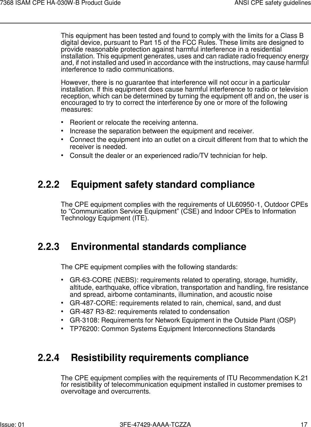 Issue: 01 3FE-47429-AAAA-TCZZA 17 7368 ISAM CPE HA-030W-B Product Guide ANSI CPE safety guidelines    This equipment has been tested and found to comply with the limits for a Class B digital device, pursuant to Part 15 of the FCC Rules. These limits are designed to provide reasonable protection against harmful interference in a residential installation. This equipment generates, uses and can radiate radio frequency energy and, if not installed and used in accordance with the instructions, may cause harmful interference to radio communications. However, there is no guarantee that interference will not occur in a particular installation. If this equipment does cause harmful interference to radio or television reception, which can be determined by turning the equipment off and on, the user is encouraged to try to correct the interference by one or more of the following measures: • Reorient or relocate the receiving antenna. • Increase the separation between the equipment and receiver. • Connect the equipment into an outlet on a circuit different from that to which the receiver is needed. • Consult the dealer or an experienced radio/TV technician for help.   2.2.2 Equipment safety standard compliance  The CPE equipment complies with the requirements of UL60950-1, Outdoor CPEs to “Communication Service Equipment” (CSE) and Indoor CPEs to Information Technology Equipment (ITE).   2.2.3 Environmental standards compliance  The CPE equipment complies with the following standards: • GR-63-CORE (NEBS): requirements related to operating, storage, humidity, altitude, earthquake, office vibration, transportation and handling, fire resistance and spread, airborne contaminants, illumination, and acoustic noise • GR-487-CORE: requirements related to rain, chemical, sand, and dust • GR-487 R3-82: requirements related to condensation • GR-3108: Requirements for Network Equipment in the Outside Plant (OSP) • TP76200: Common Systems Equipment Interconnections Standards   2.2.4 Resistibility requirements compliance  The CPE equipment complies with the requirements of ITU Recommendation K.21 for resistibility of telecommunication equipment installed in customer premises to overvoltage and overcurrents. 