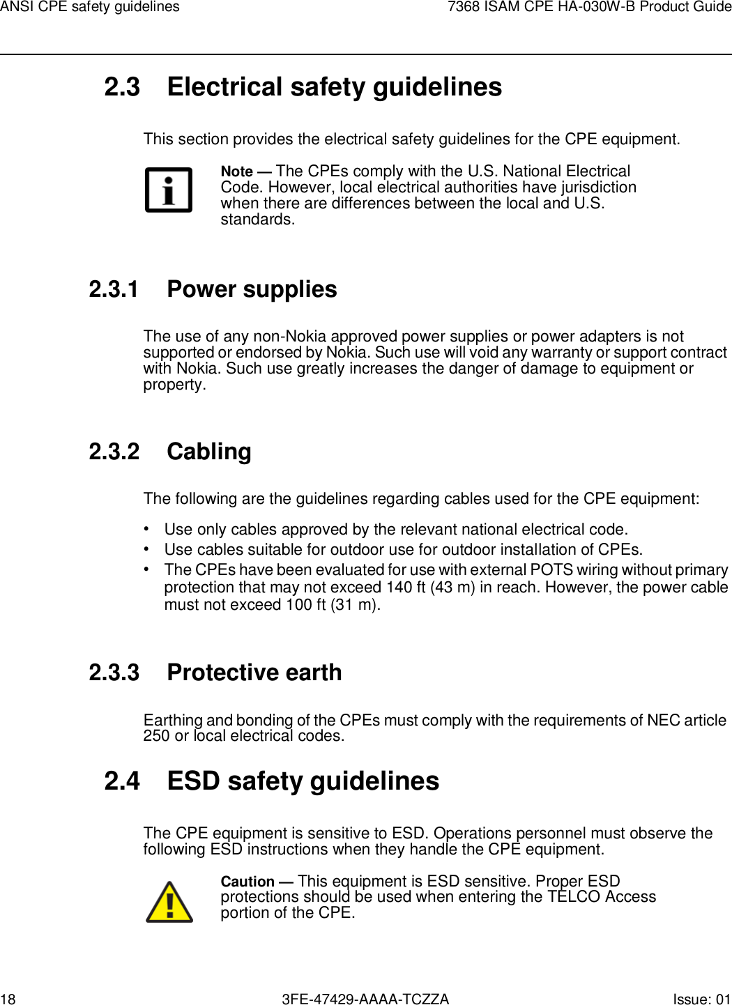 18 3FE-47429-AAAA-TCZZA Issue: 01 ANSI CPE safety guidelines 7368 ISAM CPE HA-030W-B Product Guide    2.3  Electrical safety guidelines  This section provides the electrical safety guidelines for the CPE equipment. Note — The CPEs comply with the U.S. National Electrical Code. However, local electrical authorities have jurisdiction when there are differences between the local and U.S. standards.   2.3.1 Power supplies  The use of any non-Nokia approved power supplies or power adapters is not supported or endorsed by Nokia. Such use will void any warranty or support contract with Nokia. Such use greatly increases the danger of damage to equipment or property.   2.3.2 Cabling  The following are the guidelines regarding cables used for the CPE equipment: • Use only cables approved by the relevant national electrical code. • Use cables suitable for outdoor use for outdoor installation of CPEs. • The CPEs have been evaluated for use with external POTS wiring without primary protection that may not exceed 140 ft (43 m) in reach. However, the power cable must not exceed 100 ft (31 m).   2.3.3 Protective earth  Earthing and bonding of the CPEs must comply with the requirements of NEC article 250 or local electrical codes.  2.4  ESD safety guidelines  The CPE equipment is sensitive to ESD. Operations personnel must observe the following ESD instructions when they handle the CPE equipment.  Caution — This equipment is ESD sensitive. Proper ESD protections should be used when entering the TELCO Access portion of the CPE. 