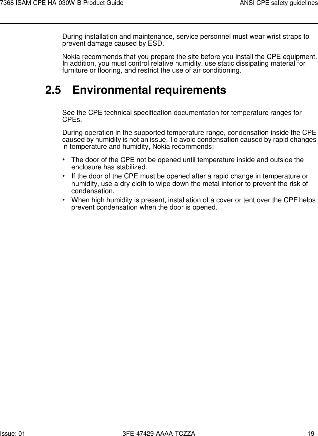 Issue: 01 3FE-47429-AAAA-TCZZA 19 7368 ISAM CPE HA-030W-B Product Guide ANSI CPE safety guidelines    During installation and maintenance, service personnel must wear wrist straps to prevent damage caused by ESD. Nokia recommends that you prepare the site before you install the CPE equipment. In addition, you must control relative humidity, use static dissipating material for furniture or flooring, and restrict the use of air conditioning.  2.5  Environmental requirements  See the CPE technical specification documentation for temperature ranges for CPEs. During operation in the supported temperature range, condensation inside the CPE caused by humidity is not an issue. To avoid condensation caused by rapid changes in temperature and humidity, Nokia recommends: • The door of the CPE not be opened until temperature inside and outside the enclosure has stabilized. • If the door of the CPE must be opened after a rapid change in temperature or humidity, use a dry cloth to wipe down the metal interior to prevent the risk of condensation. • When high humidity is present, installation of a cover or tent over the CPE helps prevent condensation when the door is opened. 