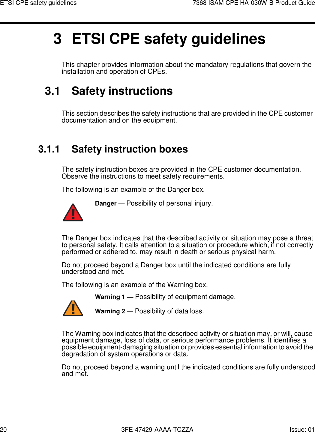 20 3FE-47429-AAAA-TCZZA Issue: 01 ETSI CPE safety guidelines 7368 ISAM CPE HA-030W-B Product Guide       3  ETSI CPE safety guidelines This chapter provides information about the mandatory regulations that govern the installation and operation of CPEs.  3.1  Safety instructions  This section describes the safety instructions that are provided in the CPE customer documentation and on the equipment.   3.1.1 Safety instruction boxes  The safety instruction boxes are provided in the CPE customer documentation. Observe the instructions to meet safety requirements. The following is an example of the Danger box. Danger — Possibility of personal injury.    The Danger box indicates that the described activity or situation may pose a threat to personal safety. It calls attention to a situation or procedure which, if not correctly performed or adhered to, may result in death or serious physical harm. Do not proceed beyond a Danger box until the indicated conditions are fully understood and met. The following is an example of the Warning box. Warning 1 — Possibility of equipment damage.         Warning 2 — Possibility of data loss. The Warning box indicates that the described activity or situation may, or will, cause equipment damage, loss of data, or serious performance problems. It identifies a possible equipment-damaging situation or provides essential information to avoid the degradation of system operations or data. Do not proceed beyond a warning until the indicated conditions are fully understood and met. 
