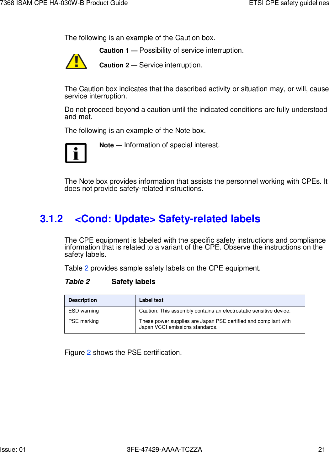 Issue: 01 3FE-47429-AAAA-TCZZA 21 7368 ISAM CPE HA-030W-B Product Guide ETSI CPE safety guidelines    The following is an example of the Caution box. Caution 1 — Possibility of service interruption.         Caution 2 — Service interruption. The Caution box indicates that the described activity or situation may, or will, cause service interruption. Do not proceed beyond a caution until the indicated conditions are fully understood and met. The following is an example of the Note box. Note — Information of special interest.    The Note box provides information that assists the personnel working with CPEs. It does not provide safety-related instructions.   3.1.2 &lt;Cond: Update&gt; Safety-related labels  The CPE equipment is labeled with the specific safety instructions and compliance information that is related to a variant of the CPE. Observe the instructions on the safety labels. Table 2 provides sample safety labels on the CPE equipment. Table 2  Safety labels  Description Label text ESD warning Caution: This assembly contains an electrostatic sensitive device. PSE marking These power supplies are Japan PSE certified and compliant with Japan VCCI emissions standards.  Figure 2 shows the PSE certification. 