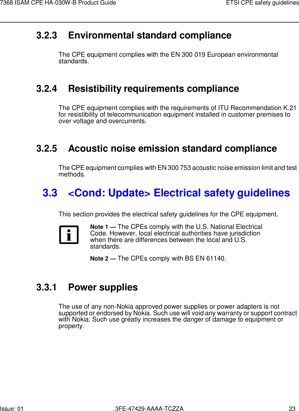 Issue: 01 3FE-47429-AAAA-TCZZA 23 7368 ISAM CPE HA-030W-B Product Guide ETSI CPE safety guidelines    3.2.3 Environmental standard compliance  The CPE equipment complies with the EN 300 019 European environmental standards.   3.2.4 Resistibility requirements compliance  The CPE equipment complies with the requirements of ITU Recommendation K.21 for resistibility of telecommunication equipment installed in customer premises to over voltage and overcurrents.   3.2.5 Acoustic noise emission standard compliance  The CPE equipment complies with EN 300 753 acoustic noise emission limit and test methods.  3.3  &lt;Cond: Update&gt; Electrical safety guidelines  This section provides the electrical safety guidelines for the CPE equipment. Note 1 — The CPEs comply with the U.S. National Electrical Code. However, local electrical authorities have jurisdiction when there are differences between the local and U.S. standards. Note 2 — The CPEs comply with BS EN 61140.   3.3.1 Power supplies  The use of any non-Nokia approved power supplies or power adapters is not supported or endorsed by Nokia. Such use will void any warranty or support contract with Nokia. Such use greatly increases the danger of damage to equipment or property. 