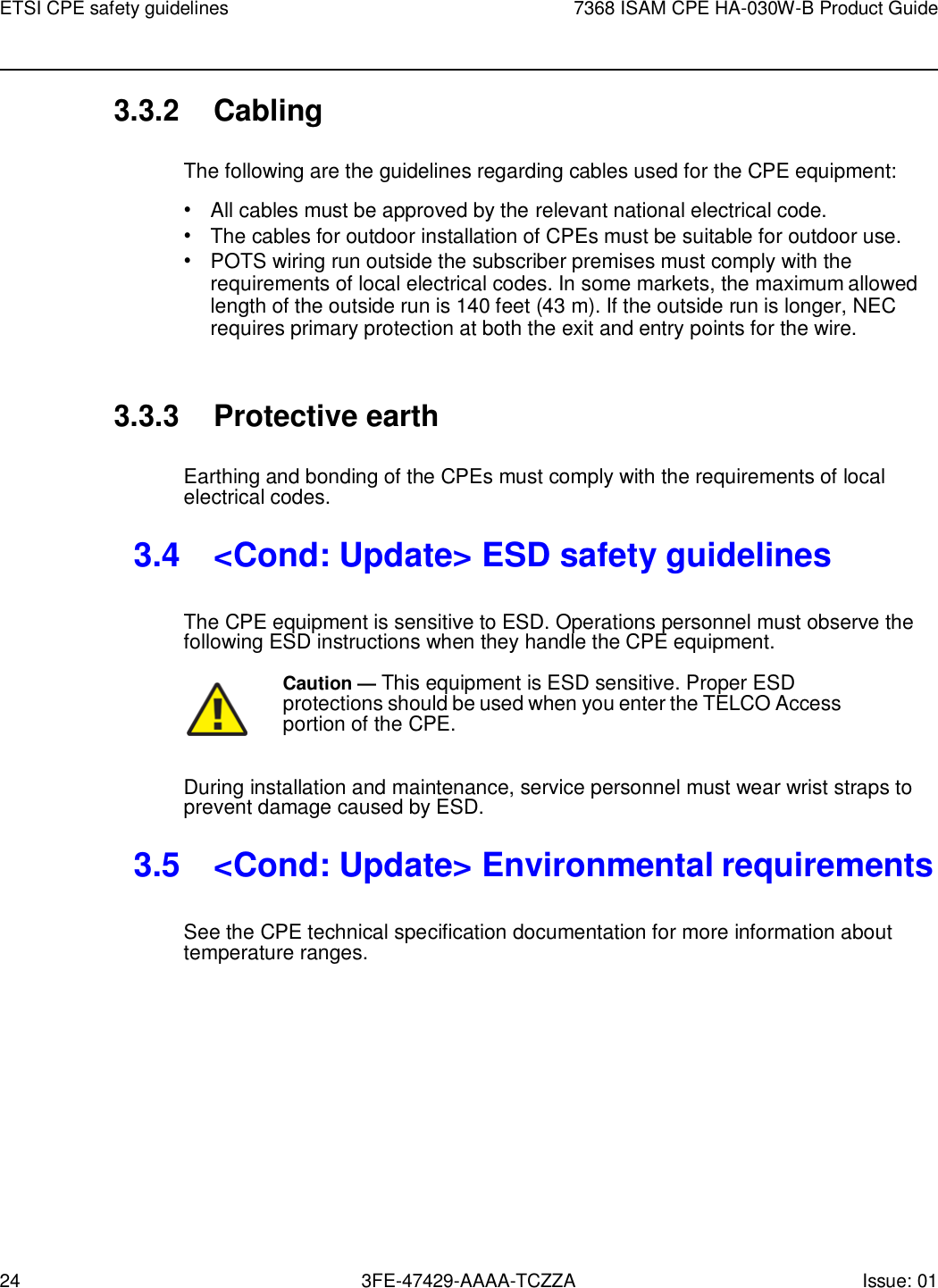 24 3FE-47429-AAAA-TCZZA Issue: 01 ETSI CPE safety guidelines 7368 ISAM CPE HA-030W-B Product Guide    3.3.2 Cabling  The following are the guidelines regarding cables used for the CPE equipment: • All cables must be approved by the relevant national electrical code. • The cables for outdoor installation of CPEs must be suitable for outdoor use. • POTS wiring run outside the subscriber premises must comply with the requirements of local electrical codes. In some markets, the maximum allowed length of the outside run is 140 feet (43 m). If the outside run is longer, NEC requires primary protection at both the exit and entry points for the wire.   3.3.3 Protective earth  Earthing and bonding of the CPEs must comply with the requirements of local electrical codes.  3.4  &lt;Cond: Update&gt; ESD safety guidelines  The CPE equipment is sensitive to ESD. Operations personnel must observe the following ESD instructions when they handle the CPE equipment.  Caution — This equipment is ESD sensitive. Proper ESD protections should be used when you enter the TELCO Access portion of the CPE.  During installation and maintenance, service personnel must wear wrist straps to prevent damage caused by ESD.  3.5  &lt;Cond: Update&gt; Environmental requirements  See the CPE technical specification documentation for more information about temperature ranges. 