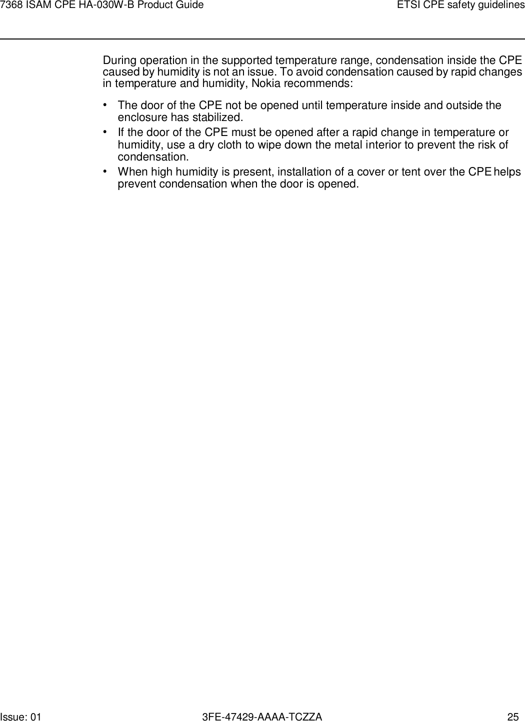 Issue: 01 3FE-47429-AAAA-TCZZA 25 7368 ISAM CPE HA-030W-B Product Guide ETSI CPE safety guidelines    During operation in the supported temperature range, condensation inside the CPE caused by humidity is not an issue. To avoid condensation caused by rapid changes in temperature and humidity, Nokia recommends: • The door of the CPE not be opened until temperature inside and outside the enclosure has stabilized. • If the door of the CPE must be opened after a rapid change in temperature or humidity, use a dry cloth to wipe down the metal interior to prevent the risk of condensation. • When high humidity is present, installation of a cover or tent over the CPE helps prevent condensation when the door is opened. 