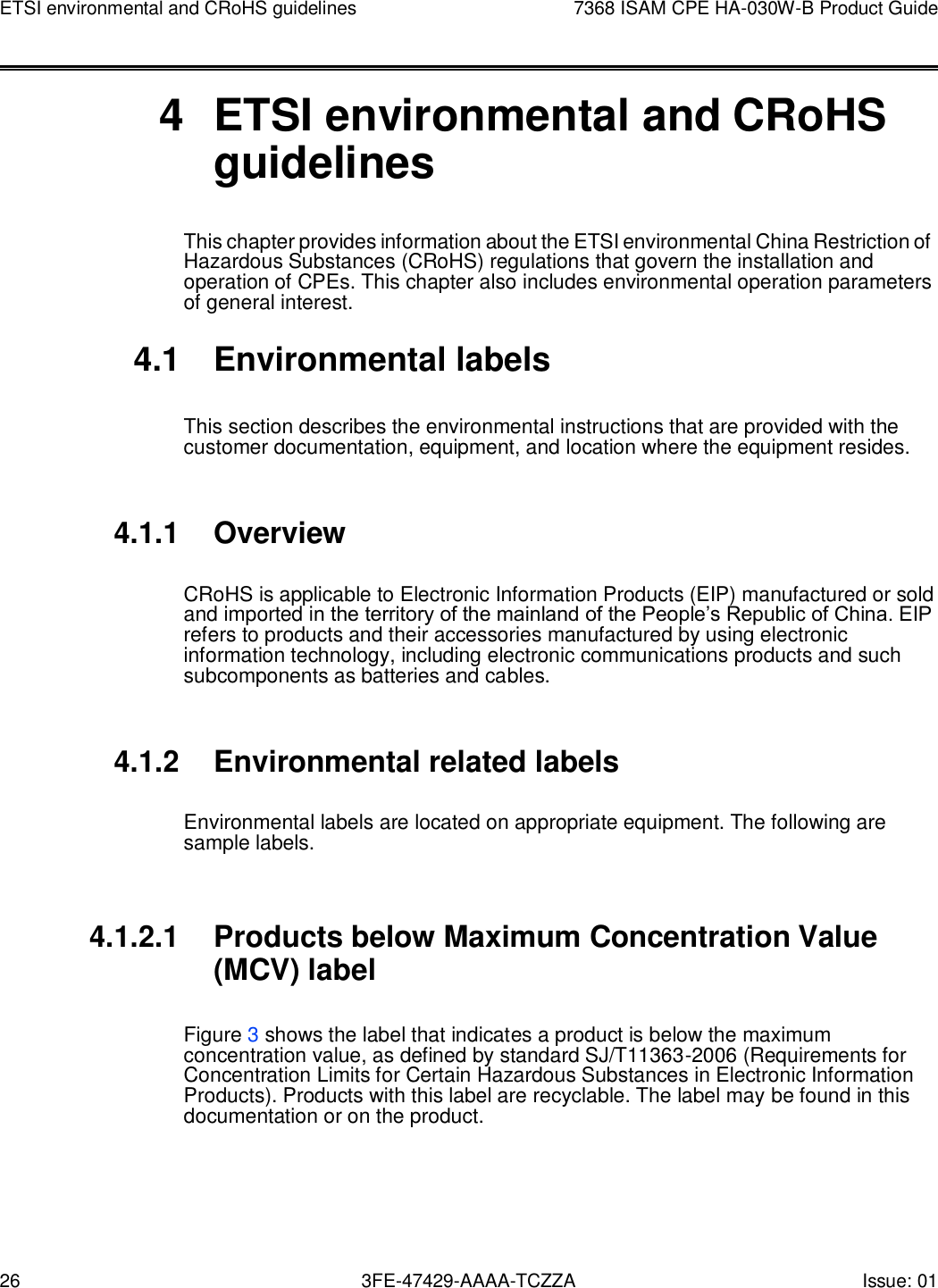 26 3FE-47429-AAAA-TCZZA Issue: 01 ETSI environmental and CRoHS guidelines 7368 ISAM CPE HA-030W-B Product Guide       4  ETSI environmental and CRoHS guidelines This chapter provides information about the ETSI environmental China Restriction of Hazardous Substances (CRoHS) regulations that govern the installation and operation of CPEs. This chapter also includes environmental operation parameters of general interest.  4.1  Environmental labels  This section describes the environmental instructions that are provided with the customer documentation, equipment, and location where the equipment resides.   4.1.1 Overview  CRoHS is applicable to Electronic Information Products (EIP) manufactured or sold and imported in the territory of the mainland of the People’s Republic of China. EIP refers to products and their accessories manufactured by using electronic information technology, including electronic communications products and such subcomponents as batteries and cables.   4.1.2 Environmental related labels  Environmental labels are located on appropriate equipment. The following are sample labels.   4.1.2.1 Products below Maximum Concentration Value (MCV) label  Figure 3 shows the label that indicates a product is below the maximum concentration value, as defined by standard SJ/T11363-2006 (Requirements for Concentration Limits for Certain Hazardous Substances in Electronic Information Products). Products with this label are recyclable. The label may be found in this documentation or on the product. 