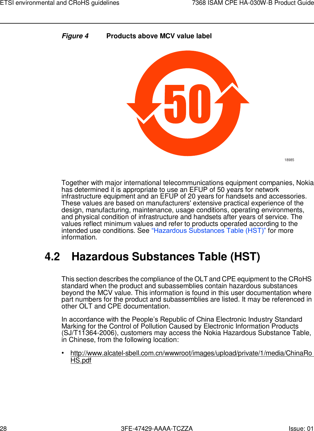 28 3FE-47429-AAAA-TCZZA Issue: 01 ETSI environmental and CRoHS guidelines 7368 ISAM CPE HA-030W-B Product Guide    Figure 4  Products above MCV value label  18985   Together with major international telecommunications equipment companies, Nokia has determined it is appropriate to use an EFUP of 50 years for network infrastructure equipment and an EFUP of 20 years for handsets and accessories. These values are based on manufacturers&apos; extensive practical experience of the design, manufacturing, maintenance, usage conditions, operating environments, and physical condition of infrastructure and handsets after years of service. The values reflect minimum values and refer to products operated according to the intended use conditions. See “Hazardous Substances Table (HST)” for more information.  4.2 Hazardous Substances Table (HST)  This section describes the compliance of the OLT and CPE equipment to the CRoHS standard when the product and subassemblies contain hazardous substances beyond the MCV value. This information is found in this user documentation where part numbers for the product and subassemblies are listed. It may be referenced in other OLT and CPE documentation. In accordance with the People’s Republic of China Electronic Industry Standard Marking for the Control of Pollution Caused by Electronic Information Products (SJ/T11364-2006), customers may access the Nokia Hazardous Substance Table, in Chinese, from the following location: • http://www.alcatel-sbell.com.cn/wwwroot/images/upload/private/1/media/ChinaRo HS.pdf 