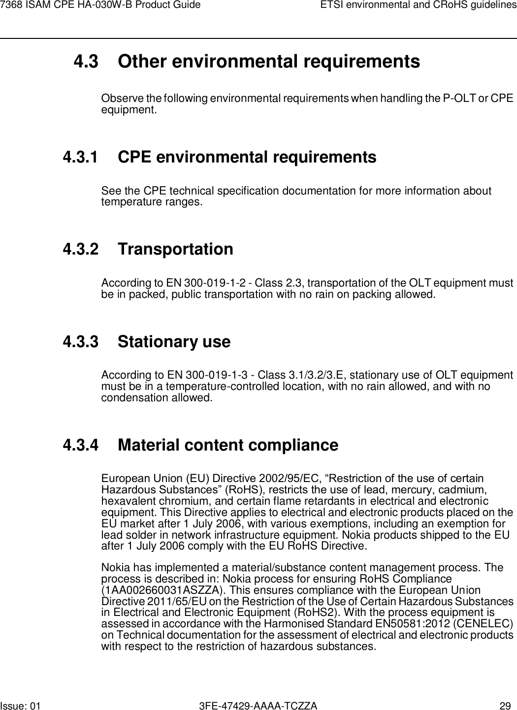 Issue: 01 3FE-47429-AAAA-TCZZA 29 7368 ISAM CPE HA-030W-B Product Guide ETSI environmental and CRoHS guidelines    4.3 Other environmental requirements  Observe the following environmental requirements when handling the P-OLT or CPE equipment.   4.3.1 CPE environmental requirements  See the CPE technical specification documentation for more information about temperature ranges.   4.3.2 Transportation  According to EN 300-019-1-2 - Class 2.3, transportation of the OLT equipment must be in packed, public transportation with no rain on packing allowed.   4.3.3 Stationary use  According to EN 300-019-1-3 - Class 3.1/3.2/3.E, stationary use of OLT equipment must be in a temperature-controlled location, with no rain allowed, and with no condensation allowed.   4.3.4 Material content compliance  European Union (EU) Directive 2002/95/EC, “Restriction of the use of certain Hazardous Substances” (RoHS), restricts the use of lead, mercury, cadmium, hexavalent chromium, and certain flame retardants in electrical and electronic equipment. This Directive applies to electrical and electronic products placed on the EU market after 1 July 2006, with various exemptions, including an exemption for lead solder in network infrastructure equipment. Nokia products shipped to the EU after 1 July 2006 comply with the EU RoHS Directive. Nokia has implemented a material/substance content management process. The process is described in: Nokia process for ensuring RoHS Compliance (1AA002660031ASZZA). This ensures compliance with the European Union Directive 2011/65/EU on the Restriction of the Use of Certain Hazardous Substances in Electrical and Electronic Equipment (RoHS2). With the process equipment is assessed in accordance with the Harmonised Standard EN50581:2012 (CENELEC) on Technical documentation for the assessment of electrical and electronic products with respect to the restriction of hazardous substances. 
