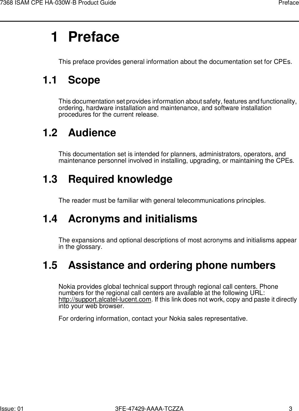 7368 ISAM CPE HA-030W-B Product Guide Preface Issue: 01 3FE-47429-AAAA-TCZZA 3       1  Preface This preface provides general information about the documentation set for CPEs.  1.1  Scope  This documentation set provides information about safety, features and functionality, ordering, hardware installation and maintenance, and software installation procedures for the current release.  1.2  Audience  This documentation set is intended for planners, administrators, operators, and maintenance personnel involved in installing, upgrading, or maintaining the CPEs.  1.3  Required knowledge  The reader must be familiar with general telecommunications principles.  1.4  Acronyms and initialisms  The expansions and optional descriptions of most acronyms and initialisms appear in the glossary.  1.5  Assistance and ordering phone numbers  Nokia provides global technical support through regional call centers. Phone numbers for the regional call centers are available at the following URL: http://support.alcatel-lucent.com. If this link does not work, copy and paste it directly into your web browser. For ordering information, contact your Nokia sales representative. 