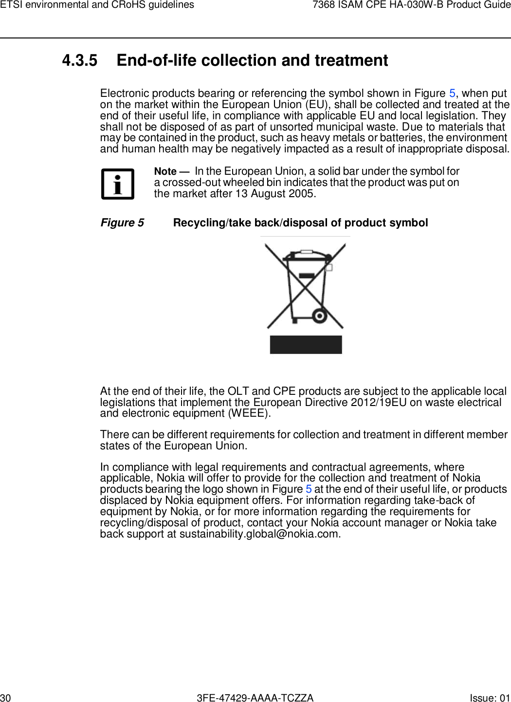 30 3FE-47429-AAAA-TCZZA Issue: 01 ETSI environmental and CRoHS guidelines 7368 ISAM CPE HA-030W-B Product Guide    4.3.5 End-of-life collection and treatment  Electronic products bearing or referencing the symbol shown in Figure 5, when put on the market within the European Union (EU), shall be collected and treated at the end of their useful life, in compliance with applicable EU and local legislation. They shall not be disposed of as part of unsorted municipal waste. Due to materials that may be contained in the product, such as heavy metals or batteries, the environment and human health may be negatively impacted as a result of inappropriate disposal.  Note — In the European Union, a solid bar under the symbol for a crossed-out wheeled bin indicates that the product was put on the market after 13 August 2005.  Figure 5  Recycling/take back/disposal of product symbol    At the end of their life, the OLT and CPE products are subject to the applicable local legislations that implement the European Directive 2012/19EU on waste electrical and electronic equipment (WEEE). There can be different requirements for collection and treatment in different member states of the European Union. In compliance with legal requirements and contractual agreements, where applicable, Nokia will offer to provide for the collection and treatment of Nokia products bearing the logo shown in Figure 5 at the end of their useful life, or products displaced by Nokia equipment offers. For information regarding take-back of equipment by Nokia, or for more information regarding the requirements for recycling/disposal of product, contact your Nokia account manager or Nokia take back support at sustainability.global@nokia.com. 