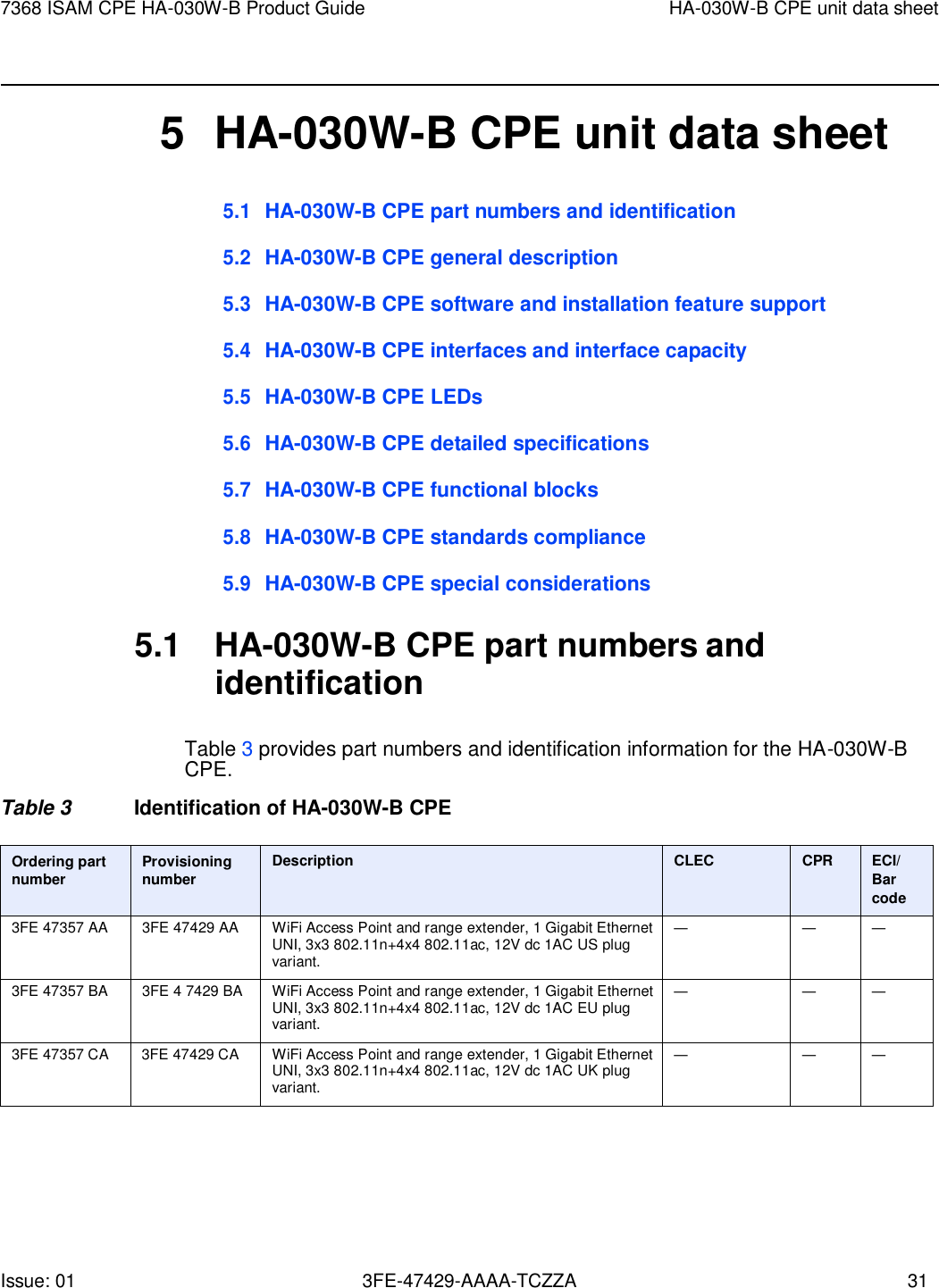 Issue: 01 3FE-47429-AAAA-TCZZA 31 7368 ISAM CPE HA-030W-B Product Guide HA-030W-B CPE unit data sheet        5  HA-030W-B CPE unit data sheet 5.1 HA-030W-B CPE part numbers and identification  5.2 HA-030W-B CPE general description  5.3 HA-030W-B CPE software and installation feature support  5.4 HA-030W-B CPE interfaces and interface capacity  5.5 HA-030W-B CPE LEDs  5.6 HA-030W-B CPE detailed specifications  5.7 HA-030W-B CPE functional blocks  5.8 HA-030W-B CPE standards compliance  5.9 HA-030W-B CPE special considerations  5.1  HA-030W-B CPE part numbers and identification  Table 3 provides part numbers and identification information for the HA-030W-B CPE. Table 3  Identification of HA-030W-B CPE  Ordering part number Provisioning number Description CLEC CPR ECI/ Bar code 3FE 47357 AA 3FE 47429 AA WiFi Access Point and range extender, 1 Gigabit Ethernet UNI, 3x3 802.11n+4x4 802.11ac, 12V dc 1AC US plug variant. — — — 3FE 47357 BA 3FE 4 7429 BA WiFi Access Point and range extender, 1 Gigabit Ethernet UNI, 3x3 802.11n+4x4 802.11ac, 12V dc 1AC EU plug variant. — — — 3FE 47357 CA 3FE 47429 CA WiFi Access Point and range extender, 1 Gigabit Ethernet UNI, 3x3 802.11n+4x4 802.11ac, 12V dc 1AC UK plug variant. — — — 