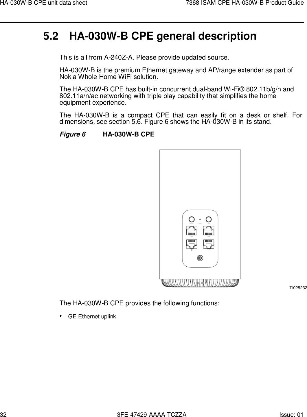32 3FE-47429-AAAA-TCZZA Issue: 01 HA-030W-B CPE unit data sheet 7368 ISAM CPE HA-030W-B Product Guide    5.2  HA-030W-B CPE general description  This is all from A-240Z-A. Please provide updated source. HA-030W-B is the premium Ethernet gateway and AP/range extender as part of Nokia Whole Home WiFi solution. The HA-030W-B CPE has built-in concurrent dual-band Wi-Fi® 802.11b/g/n and 802.11a/n/ac networking with triple play capability that simplifies the home equipment experience. The  HA-030W-B  is  a  compact  CPE  that  can  easily  fit  on  a  desk  or  shelf.  For dimensions, see section 5.6. Figure 6 shows the HA-030W-B in its stand. Figure 6  HA-030W-B CPE                                                         TI028232  The HA-030W-B CPE provides the following functions: • GE Ethernet uplink