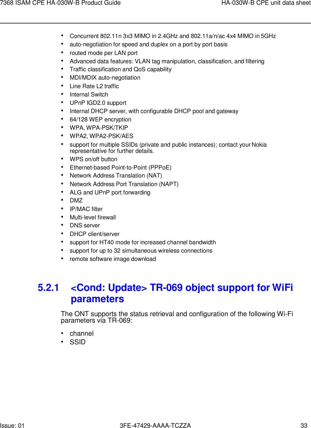 Issue: 01 3FE-47429-AAAA-TCZZA 33 7368 ISAM CPE HA-030W-B Product Guide HA-030W-B CPE unit data sheet    • Concurrent 802.11n 3x3 MIMO in 2.4GHz and 802.11a/n/ac 4x4 MIMO in 5GHz • auto-negotiation for speed and duplex on a port by port basis • routed mode per LAN port • Advanced data features: VLAN tag manipulation, classification, and filtering • Traffic classification and QoS capability • MDI/MDIX auto-negotiation • Line Rate L2 traffic • Internal Switch • UPnP IGD2.0 support • Internal DHCP server, with configurable DHCP pool and gateway • 64/128 WEP encryption • WPA, WPA-PSK/TKIP • WPA2, WPA2-PSK/AES • support for multiple SSIDs (private and public instances); contact your Nokia representative for further details. • WPS on/off button • Ethernet-based Point-to-Point (PPPoE) • Network Address Translation (NAT) • Network Address Port Translation (NAPT) • ALG and UPnP port forwarding • DMZ • IP/MAC filter • Multi-level firewall • DNS server • DHCP client/server • support for HT40 mode for increased channel bandwidth • support for up to 32 simultaneous wireless connections • remote software image download   5.2.1 &lt;Cond: Update&gt; TR-069 object support for WiFi parameters The ONT supports the status retrieval and configuration of the following Wi-Fi parameters via TR-069: • channel • SSID 