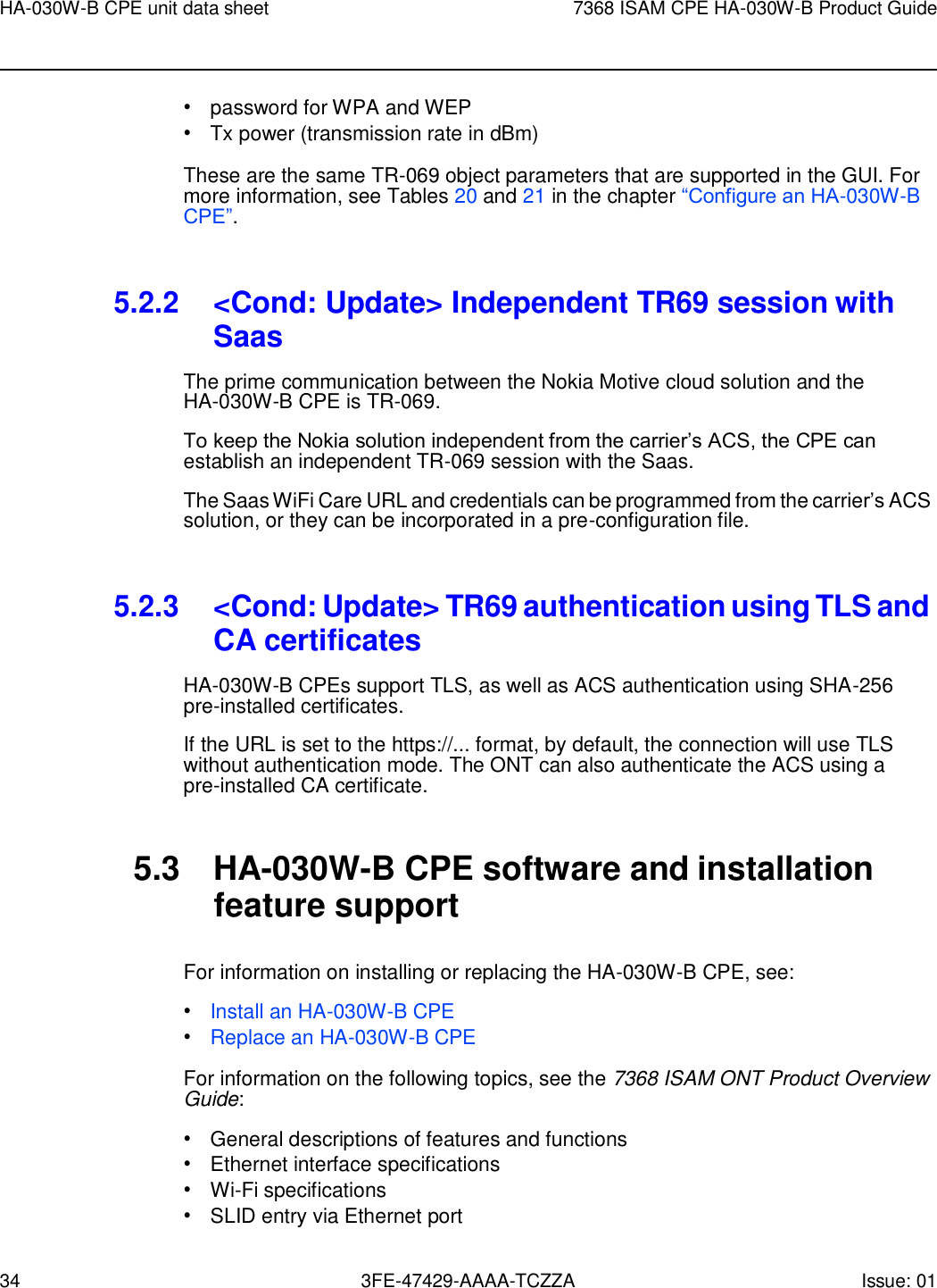 34 3FE-47429-AAAA-TCZZA Issue: 01 HA-030W-B CPE unit data sheet 7368 ISAM CPE HA-030W-B Product Guide    • password for WPA and WEP • Tx power (transmission rate in dBm) These are the same TR-069 object parameters that are supported in the GUI. For more information, see Tables 20 and 21 in the chapter “Configure an HA-030W-B CPE”.   5.2.2 &lt;Cond: Update&gt; Independent TR69 session with Saas The prime communication between the Nokia Motive cloud solution and the HA-030W-B CPE is TR-069. To keep the Nokia solution independent from the carrier’s ACS, the CPE can establish an independent TR-069 session with the Saas. The Saas WiFi Care URL and credentials can be programmed from the carrier’s ACS solution, or they can be incorporated in a pre-configuration file.   5.2.3 &lt;Cond: Update&gt; TR69 authentication using TLS and CA certificates HA-030W-B CPEs support TLS, as well as ACS authentication using SHA-256 pre-installed certificates. If the URL is set to the https://... format, by default, the connection will use TLS without authentication mode. The ONT can also authenticate the ACS using a pre-installed CA certificate.   5.3  HA-030W-B CPE software and installation feature support  For information on installing or replacing the HA-030W-B CPE, see: • Install an HA-030W-B CPE • Replace an HA-030W-B CPE For information on the following topics, see the 7368 ISAM ONT Product Overview Guide: • General descriptions of features and functions • Ethernet interface specifications • Wi-Fi specifications • SLID entry via Ethernet port  