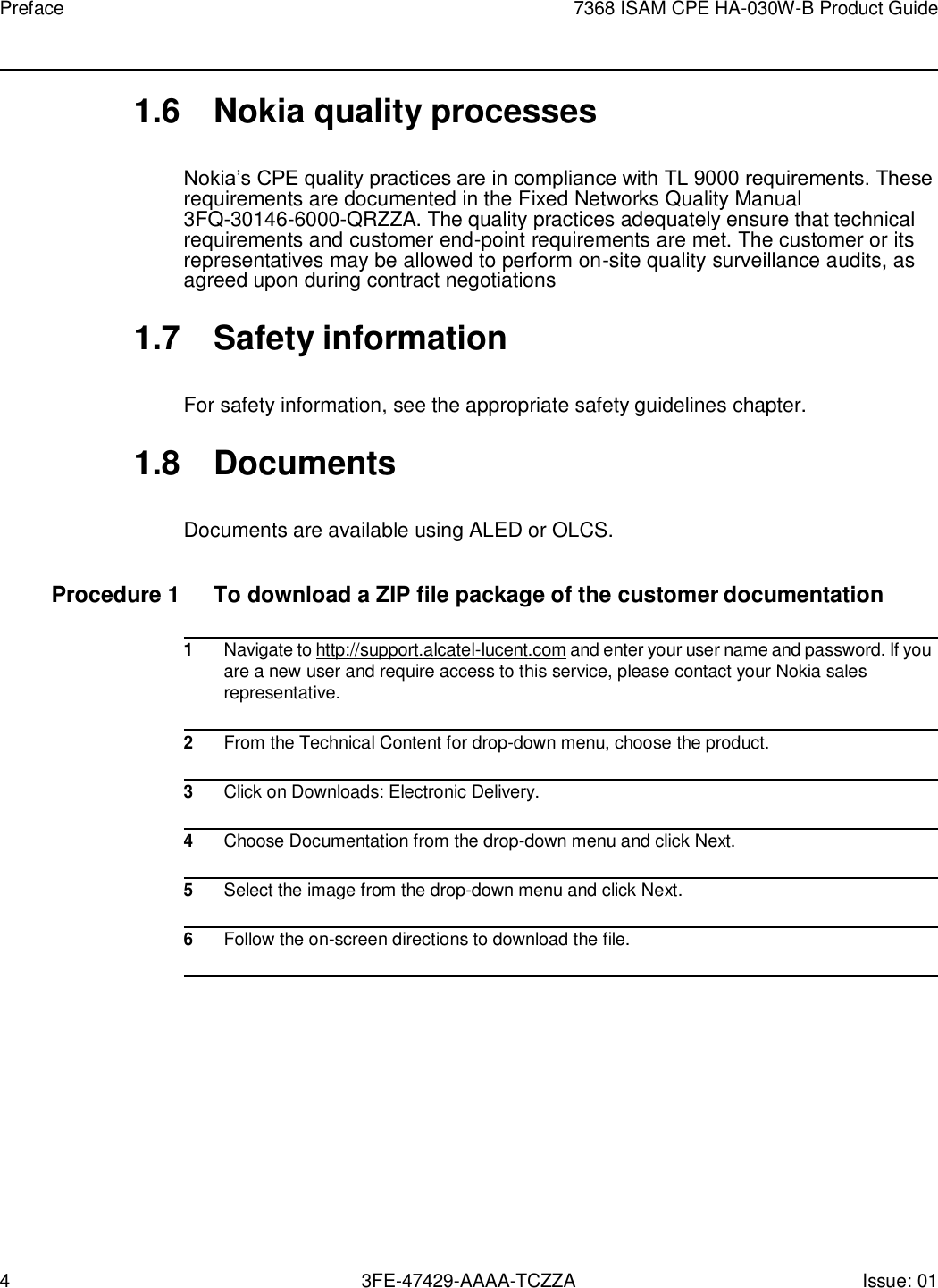 4 3FE-47429-AAAA-TCZZA Issue: 01 Preface 7368 ISAM CPE HA-030W-B Product Guide    1.6  Nokia quality processes  Nokia’s CPE quality practices are in compliance with TL 9000 requirements. These requirements are documented in the Fixed Networks Quality Manual 3FQ-30146-6000-QRZZA. The quality practices adequately ensure that technical requirements and customer end-point requirements are met. The customer or its representatives may be allowed to perform on-site quality surveillance audits, as agreed upon during contract negotiations  1.7  Safety information  For safety information, see the appropriate safety guidelines chapter.  1.8  Documents  Documents are available using ALED or OLCS.  Procedure 1  To download a ZIP file package of the customer documentation  1 Navigate to http://support.alcatel-lucent.com and enter your user name and password. If you are a new user and require access to this service, please contact your Nokia sales representative.  2 From the Technical Content for drop-down menu, choose the product.  3 Click on Downloads: Electronic Delivery.  4 Choose Documentation from the drop-down menu and click Next.  5 Select the image from the drop-down menu and click Next.  6 Follow the on-screen directions to download the file.  