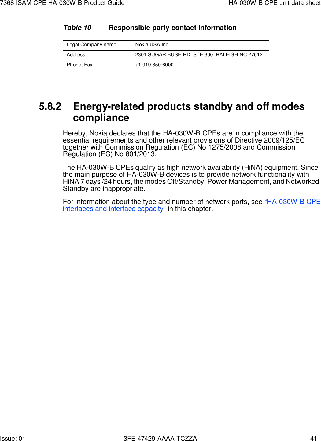 Issue: 01 3FE-47429-AAAA-TCZZA 41 7368 ISAM CPE HA-030W-B Product Guide HA-030W-B CPE unit data sheet   Table 10 Responsible party contact information  Legal Company name Nokia USA Inc. Address 2301 SUGAR BUSH RD. STE 300, RALEIGH,NC 27612 Phone, Fax +1 919 850 6000    5.8.2 Energy-related products standby and off modes compliance Hereby, Nokia declares that the HA-030W-B CPEs are in compliance with the essential requirements and other relevant provisions of Directive 2009/125/EC together with Commission Regulation (EC) No 1275/2008 and Commission Regulation (EC) No 801/2013. The HA-030W-B CPEs qualify as high network availability (HiNA) equipment. Since the main purpose of HA-030W-B devices is to provide network functionality with HiNA 7 days /24 hours, the modes Off/Standby, Power Management, and Networked Standby are inappropriate. For information about the type and number of network ports, see “HA-030W-B CPE interfaces and interface capacity” in this chapter. 