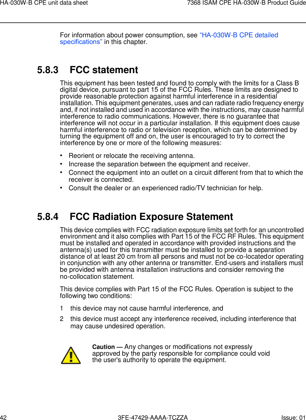 42 3FE-47429-AAAA-TCZZA Issue: 01 HA-030W-B CPE unit data sheet 7368 ISAM CPE HA-030W-B Product Guide    For information about power consumption, see “HA-030W-B CPE detailed specifications” in this chapter.   5.8.3 FCC statement This equipment has been tested and found to comply with the limits for a Class B digital device, pursuant to part 15 of the FCC Rules. These limits are designed to provide reasonable protection against harmful interference in a residential installation. This equipment generates, uses and can radiate radio frequency energy and, if not installed and used in accordance with the instructions, may cause harmful interference to radio communications. However, there is no guarantee that interference will not occur in a particular installation. If this equipment does cause harmful interference to radio or television reception, which can be determined by turning the equipment off and on, the user is encouraged to try to correct the interference by one or more of the following measures: • Reorient or relocate the receiving antenna. • Increase the separation between the equipment and receiver. • Connect the equipment into an outlet on a circuit different from that to which the receiver is connected. • Consult the dealer or an experienced radio/TV technician for help.   5.8.4 FCC Radiation Exposure Statement This device complies with FCC radiation exposure limits set forth for an uncontrolled environment and it also complies with Part 15 of the FCC RF Rules. This equipment must be installed and operated in accordance with provided instructions and the antenna(s) used for this transmitter must be installed to provide a separation distance of at least 20 cm from all persons and must not be co-located or operating in conjunction with any other antenna or transmitter. End-users and installers must be provided with antenna installation instructions and consider removing the no-collocation statement. This device complies with Part 15 of the FCC Rules. Operation is subject to the following two conditions: 1 this device may not cause harmful interference, and 2 this device must accept any interference received, including interference that may cause undesired operation.  Caution — Any changes or modifications not expressly approved by the party responsible for compliance could void the user&apos;s authority to operate the equipment. 