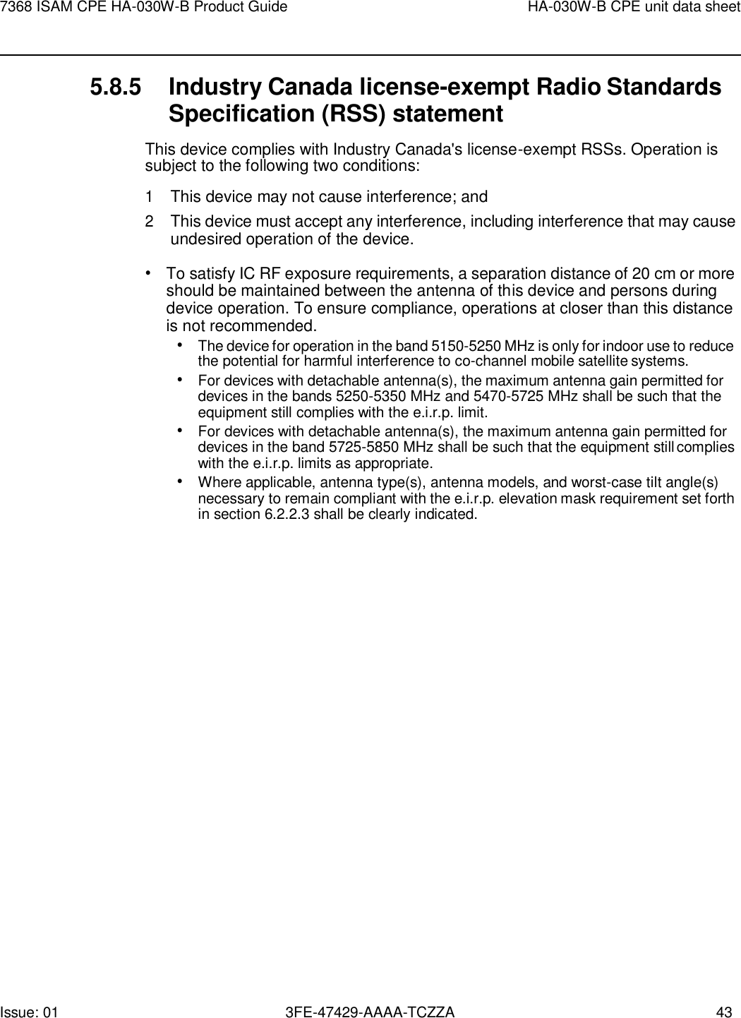 Issue: 01 3FE-47429-AAAA-TCZZA 43 7368 ISAM CPE HA-030W-B Product Guide HA-030W-B CPE unit data sheet    5.8.5 Industry Canada license-exempt Radio Standards Specification (RSS) statement This device complies with Industry Canada&apos;s license-exempt RSSs. Operation is subject to the following two conditions: 1 This device may not cause interference; and 2 This device must accept any interference, including interference that may cause undesired operation of the device. • To satisfy IC RF exposure requirements, a separation distance of 20 cm or more should be maintained between the antenna of this device and persons during device operation. To ensure compliance, operations at closer than this distance is not recommended. • The device for operation in the band 5150-5250 MHz is only for indoor use to reduce the potential for harmful interference to co-channel mobile satellite systems. • For devices with detachable antenna(s), the maximum antenna gain permitted for devices in the bands 5250-5350 MHz and 5470-5725 MHz shall be such that the equipment still complies with the e.i.r.p. limit. • For devices with detachable antenna(s), the maximum antenna gain permitted for devices in the band 5725-5850 MHz shall be such that the equipment still complies with the e.i.r.p. limits as appropriate. • Where applicable, antenna type(s), antenna models, and worst-case tilt angle(s) necessary to remain compliant with the e.i.r.p. elevation mask requirement set forth in section 6.2.2.3 shall be clearly indicated. 