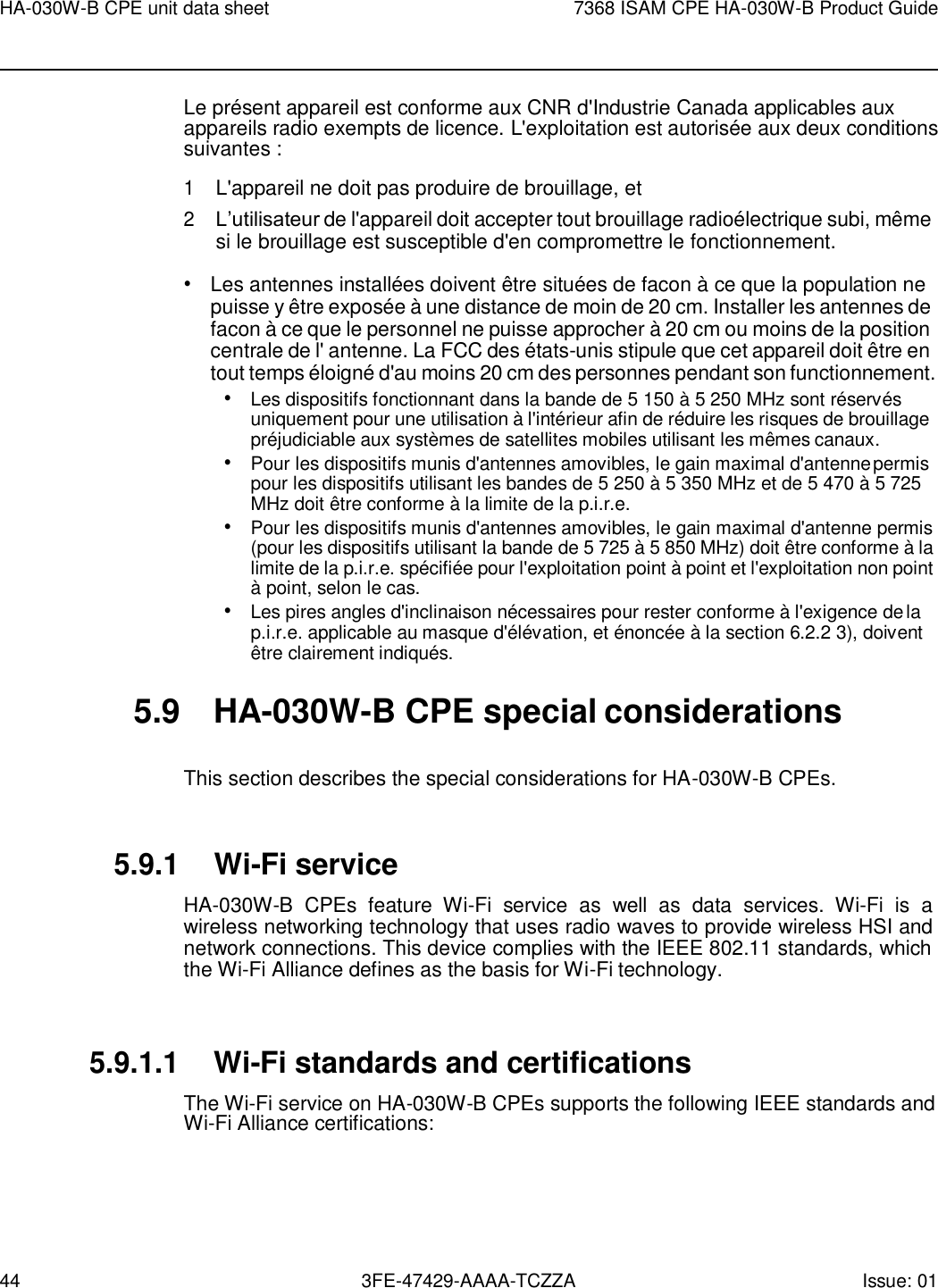 44 3FE-47429-AAAA-TCZZA Issue: 01 HA-030W-B CPE unit data sheet 7368 ISAM CPE HA-030W-B Product Guide    Le présent appareil est conforme aux CNR d&apos;Industrie Canada applicables aux appareils radio exempts de licence. L&apos;exploitation est autorisée aux deux conditions suivantes : 1 L&apos;appareil ne doit pas produire de brouillage, et 2 L’utilisateur de l&apos;appareil doit accepter tout brouillage radioélectrique subi, même si le brouillage est susceptible d&apos;en compromettre le fonctionnement. • Les antennes installées doivent être situées de facon à ce que la population ne puisse y être exposée à une distance de moin de 20 cm. Installer les antennes de facon à ce que le personnel ne puisse approcher à 20 cm ou moins de la position centrale de l&apos; antenne. La FCC des états-unis stipule que cet appareil doit être en tout temps éloigné d&apos;au moins 20 cm des personnes pendant son functionnement. • Les dispositifs fonctionnant dans la bande de 5 150 à 5 250 MHz sont réservés uniquement pour une utilisation à l&apos;intérieur afin de réduire les risques de brouillage préjudiciable aux systèmes de satellites mobiles utilisant les mêmes canaux. • Pour les dispositifs munis d&apos;antennes amovibles, le gain maximal d&apos;antenne permis pour les dispositifs utilisant les bandes de 5 250 à 5 350 MHz et de 5 470 à 5 725 MHz doit être conforme à la limite de la p.i.r.e. • Pour les dispositifs munis d&apos;antennes amovibles, le gain maximal d&apos;antenne permis (pour les dispositifs utilisant la bande de 5 725 à 5 850 MHz) doit êt re conforme à la limite de la p.i.r.e. spécifiée pour l&apos;exploitation point à point et l&apos;exploitation non point à point, selon le cas. • Les pires angles d&apos;inclinaison nécessaires pour rester conforme à l&apos;exigence de la p.i.r.e. applicable au masque d&apos;élévation, et énoncée à la section 6.2.2 3), doivent être clairement indiqués.  5.9  HA-030W-B CPE special considerations  This section describes the special considerations for HA-030W-B CPEs.   5.9.1 Wi-Fi service HA-030W-B  CPEs  feature  Wi-Fi  service  as  well  as  data  services.  Wi-Fi  is  a wireless networking technology that uses radio waves to provide wireless HSI and network connections. This device complies with the IEEE 802.11 standards, which the Wi-Fi Alliance defines as the basis for Wi-Fi technology.   5.9.1.1 Wi-Fi standards and certifications The Wi-Fi service on HA-030W-B CPEs supports the following IEEE standards and Wi-Fi Alliance certifications: 