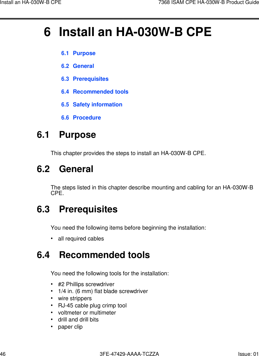 46 3FE-47429-AAAA-TCZZA Issue: 01 Install an HA-030W-B CPE 7368 ISAM CPE HA-030W-B Product Guide       6  Install an HA-030W-B CPE 6.1 Purpose  6.2 General  6.3 Prerequisites  6.4 Recommended tools  6.5 Safety information  6.6 Procedure  6.1  Purpose  This chapter provides the steps to install an HA-030W-B CPE.  6.2  General  The steps listed in this chapter describe mounting and cabling for an HA-030W-B CPE.  6.3  Prerequisites  You need the following items before beginning the installation: • all required cables  6.4  Recommended tools  You need the following tools for the installation: • #2 Phillips screwdriver • 1/4 in. (6 mm) flat blade screwdriver • wire strippers • RJ-45 cable plug crimp tool • voltmeter or multimeter • drill and drill bits • paper clip 