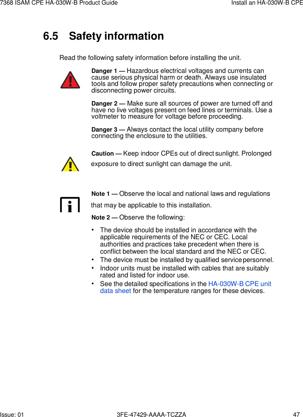 Issue: 01 3FE-47429-AAAA-TCZZA 47 7368 ISAM CPE HA-030W-B Product Guide Install an HA-030W-B CPE    6.5  Safety information  Read the following safety information before installing the unit. Danger 1 — Hazardous electrical voltages and currents can cause serious physical harm or death. Always use insulated tools and follow proper safety precautions when connecting or disconnecting power circuits. Danger 2 — Make sure all sources of power are turned off and have no live voltages present on feed lines or terminals. Use a voltmeter to measure for voltage before proceeding. Danger 3 — Always contact the local utility company before connecting the enclosure to the utilities.  Caution — Keep indoor CPEs out of direct sunlight. Prolonged        exposure to direct sunlight can damage the unit.    Note 1 — Observe the local and national laws and regulations        that may be applicable to this installation. Note 2 — Observe the following: • The device should be installed in accordance with the applicable requirements of the NEC or CEC. Local authorities and practices take precedent when there is conflict between the local standard and the NEC or CEC. • The device must be installed by qualified service personnel. • Indoor units must be installed with cables that are suitably rated and listed for indoor use. • See the detailed specifications in the HA-030W-B CPE unit data sheet for the temperature ranges for these devices. 