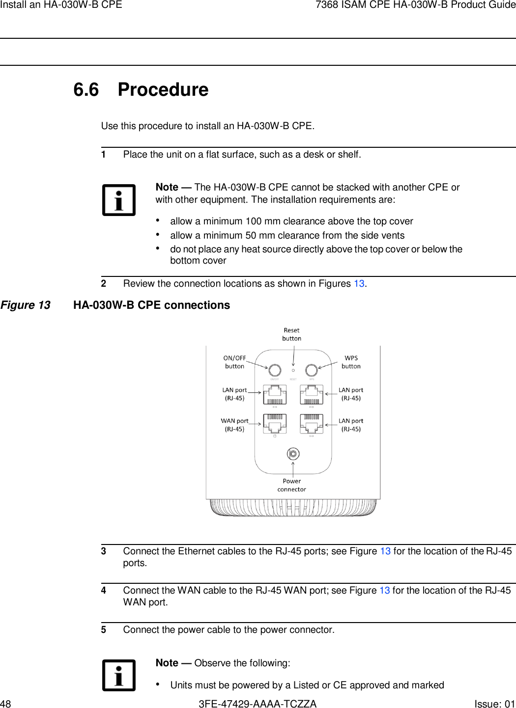 48 3FE-47429-AAAA-TCZZA Issue: 01 Install an HA-030W-B CPE 7368 ISAM CPE HA-030W-B Product Guide       6.6  Procedure  Use this procedure to install an HA-030W-B CPE.  1 Place the unit on a flat surface, such as a desk or shelf.  Note — The HA-030W-B CPE cannot be stacked with another CPE or with other equipment. The installation requirements are: • allow a minimum 100 mm clearance above the top cover • allow a minimum 50 mm clearance from the side vents • do not place any heat source directly above the top cover or below the bottom cover  2 Review the connection locations as shown in Figures 13.  Figure 13 HA-030W-B CPE connections                                  3 Connect the Ethernet cables to the RJ-45 ports; see Figure 13 for the location of the RJ-45 ports.  4 Connect the WAN cable to the RJ-45 WAN port; see Figure 13 for the location of the RJ-45 WAN port.  5 Connect the power cable to the power connector.  Note — Observe the following: • Units must be powered by a Listed or CE approved and marked 