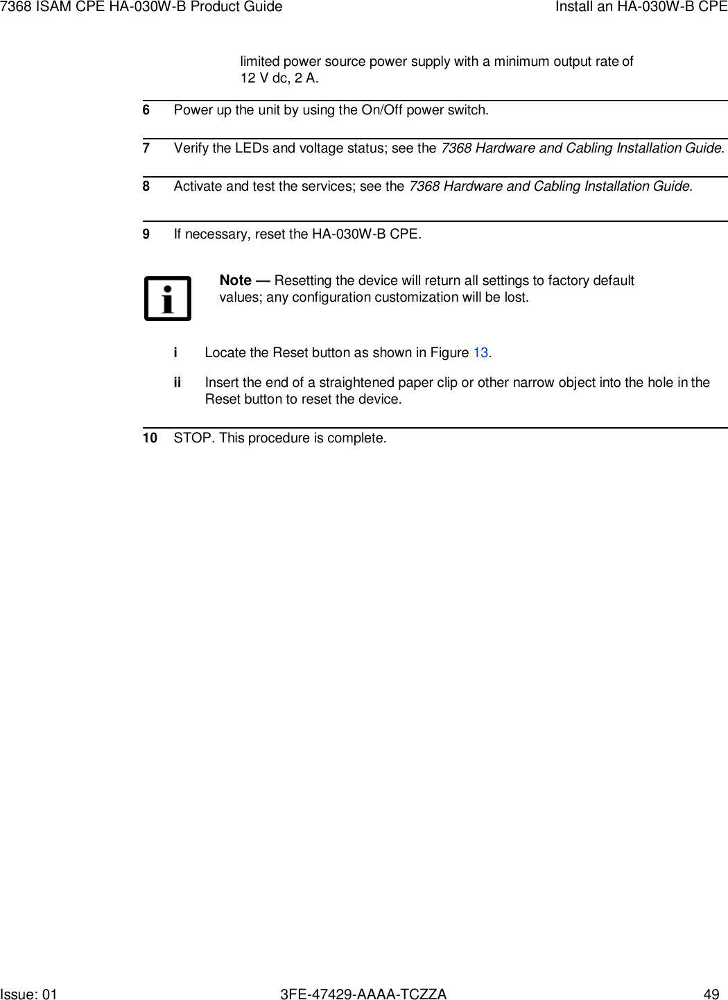 Issue: 01 3FE-47429-AAAA-TCZZA 49 7368 ISAM CPE HA-030W-B Product Guide Install an HA-030W-B CPE   limited power source power supply with a minimum output rate of 12 V dc, 2 A.  6 Power up the unit by using the On/Off power switch.  7 Verify the LEDs and voltage status; see the 7368 Hardware and Cabling Installation Guide.  8 Activate and test the services; see the 7368 Hardware and Cabling Installation Guide.    9 If necessary, reset the HA-030W-B CPE.  Note — Resetting the device will return all settings to factory default values; any configuration customization will be lost.   i Locate the Reset button as shown in Figure 13.  ii Insert the end of a straightened paper clip or other narrow object into the hole in the Reset button to reset the device.  10 STOP. This procedure is complete. 