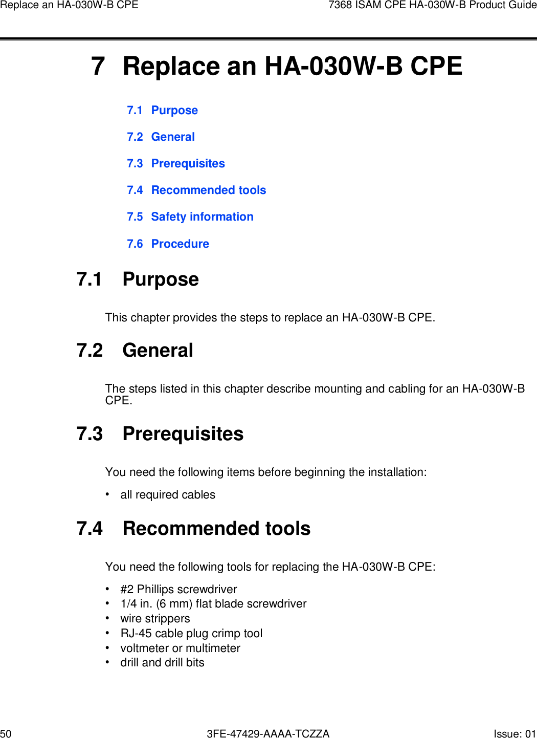 50 3FE-47429-AAAA-TCZZA Issue: 01 Replace an HA-030W-B CPE 7368 ISAM CPE HA-030W-B Product Guide       7  Replace an HA-030W-B CPE 7.1 Purpose  7.2 General  7.3 Prerequisites  7.4 Recommended tools  7.5 Safety information  7.6 Procedure  7.1  Purpose  This chapter provides the steps to replace an HA-030W-B CPE.  7.2  General  The steps listed in this chapter describe mounting and cabling for an HA-030W-B CPE.  7.3  Prerequisites  You need the following items before beginning the installation: • all required cables  7.4  Recommended tools  You need the following tools for replacing the HA-030W-B CPE: • #2 Phillips screwdriver • 1/4 in. (6 mm) flat blade screwdriver • wire strippers • RJ-45 cable plug crimp tool • voltmeter or multimeter • drill and drill bits 