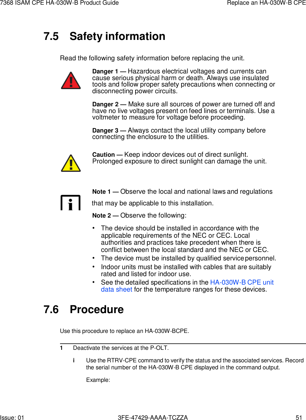 Issue: 01 3FE-47429-AAAA-TCZZA 51 7368 ISAM CPE HA-030W-B Product Guide Replace an HA-030W-B CPE    7.5  Safety information  Read the following safety information before replacing the unit. Danger 1 — Hazardous electrical voltages and currents can cause serious physical harm or death. Always use insulated tools and follow proper safety precautions when connecting or disconnecting power circuits. Danger 2 — Make sure all sources of power are turned off and have no live voltages present on feed lines or terminals. Use a voltmeter to measure for voltage before proceeding. Danger 3 — Always contact the local utility company before connecting the enclosure to the utilities.  Caution — Keep indoor devices out of direct sunlight. Prolonged exposure to direct sunlight can damage the unit.    Note 1 — Observe the local and national laws and regulations        that may be applicable to this installation. Note 2 — Observe the following: • The device should be installed in accordance with the applicable requirements of the NEC or CEC. Local authorities and practices take precedent when there is conflict between the local standard and the NEC or CEC. • The device must be installed by qualified service personnel. • Indoor units must be installed with cables that are suitably rated and listed for indoor use. • See the detailed specifications in the HA-030W-B CPE unit data sheet for the temperature ranges for these devices.  7.6  Procedure  Use this procedure to replace an HA-030W-BCPE.  1 Deactivate the services at the P-OLT.  i Use the RTRV-CPE command to verify the status and the associated services. Record the serial number of the HA-030W-B CPE displayed in the command output.  Example: 